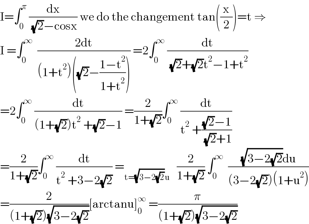 I=∫_0 ^π  (dx/( (√2)−cosx)) we do the changement tan((x/2))=t ⇒  I =∫_0 ^∞   ((2dt)/((1+t^2 )((√2)−((1−t^2 )/(1+t^2 ))))) =2∫_0 ^∞  (dt/( (√2)+(√2)t^2 −1+t^2 ))  =2∫_0 ^∞  (dt/((1+(√2))t^2  +(√2)−1)) =(2/(1+(√2)))∫_0 ^∞  (dt/(t^2  +(((√2)−1)/( (√2)+1))))  =(2/(1+(√2)))∫_0 ^∞  (dt/(t^2  +3−2(√2))) =_(t=(√(3−2(√2)))u)    (2/(1+(√2))) ∫_0 ^∞   (((√(3−2(√2)))du)/((3−2(√2))(1+u^2 )))  =(2/((1+(√2))(√(3−2(√2)))))[arctanu]_0 ^∞  =(π/((1+(√2))(√(3−2(√2)))))  