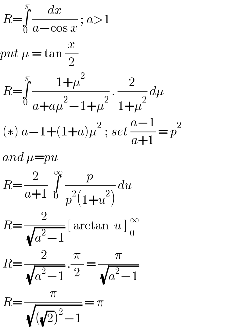  R=∫_0 ^π  (dx/(a−cos x)) ; a>1  put μ = tan (x/2)    R=∫_0 ^π  ((1+μ^2 )/(a+aμ^2 −1+μ^2 )) . (2/(1+μ^2 )) dμ   (∗) a−1+(1+a)μ^2  ; set ((a−1)/(a+1)) = p^2    and μ=pu    R= (2/(a+1)) ∫_0 ^(  ∞)  (p/(p^2 (1+u^2 ))) du   R= (2/( (√(a^2 −1)))) [ arctan  u ] _0^∞    R= (2/( (√(a^2 −1)))) .(π/2) = (π/( (√(a^2 −1))))   R= (π/( (√(((√2))^2 −1)))) = π   