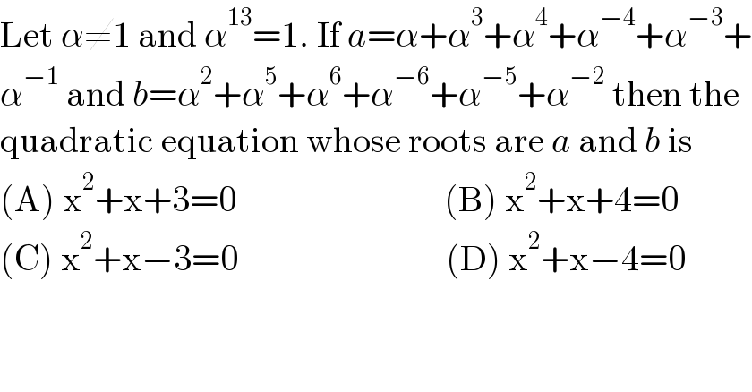 Let α≠1 and α^(13) =1. If a=α+α^3 +α^4 +α^(−4) +α^(−3) +  α^(−1)  and b=α^2 +α^5 +α^6 +α^(−6) +α^(−5) +α^(−2)  then the  quadratic equation whose roots are a and b is  (A) x^2 +x+3=0                             (B) x^2 +x+4=0  (C) x^2 +x−3=0                             (D) x^2 +x−4=0  