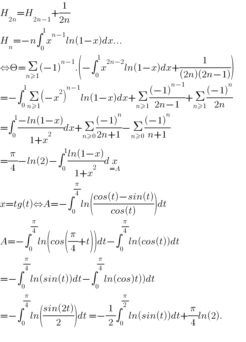H_(2n) =H_(2n−1) +(1/(2n))  H_n =−n∫_0 ^1 x^(n−1) ln(1−x)dx...  ⇔Θ=Σ_(n≥1) (−1)^(n−1) .(−∫_0 ^1 x^(2n−2) ln(1−x)dx+(1/((2n)(2n−1))))  =−∫_0 ^1 Σ_(n≥1) (−x^2 )^(n−1) ln(1−x)dx+Σ_(n≥1) (((−1)^(n−1) )/(2n−1))+Σ_(n≥1) (((−1)^n )/(2n))  =∫_0 ^1 ((−ln(1−x))/(1+x^2 ))dx+Σ_(n≥0) (((−1)^n )/(2n+1))−Σ_(n≥0) (((−1)^n )/(n+1))  =(π/4)−ln(2)−∫_0 ^1 ((ln(1−x))/(1+x^2 ))dx_(=A)   x=tg(t)⇔A=−∫_0 ^(π/4) ln(((cos(t)−sin(t))/(cos(t))))dt  A=−∫_0 ^(π/4) ln(cos((π/4)+t))dt−∫_0 ^(π/4) ln(cos(t))dt  =−∫_0 ^(π/4) ln(sin(t))dt−∫_0 ^(π/4) ln(cos)t))dt  =−∫_0 ^(π/4) ln(((sin(2t))/2))dt =−(1/2)∫_0 ^(π/2) ln(sin(t))dt+(π/4)ln(2).    