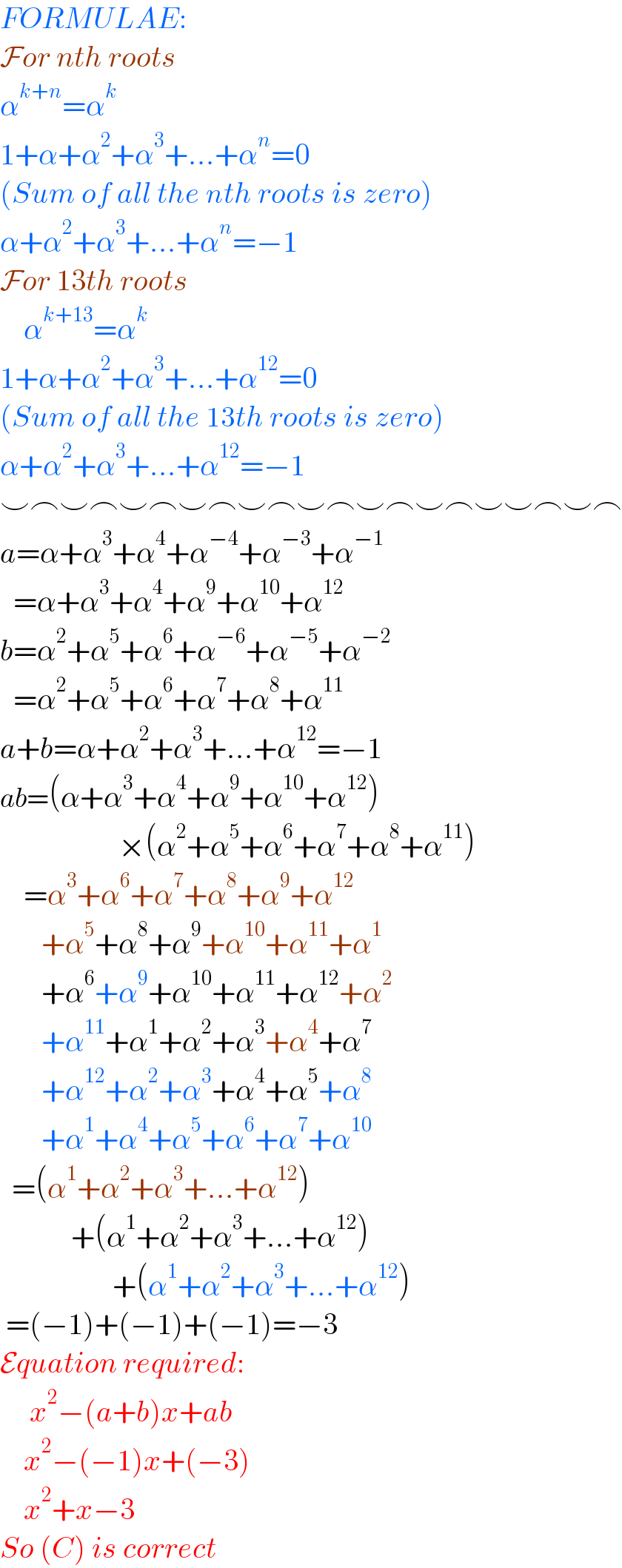 FORMULAE:  For nth roots  α^(k+n) =α^k   1+α+α^2 +α^3 +...+α^n =0  (Sum of all the nth roots is zero)  α+α^2 +α^3 +...+α^n =−1  For 13th roots      α^(k+13) =α^k   1+α+α^2 +α^3 +...+α^(12) =0  (Sum of all the 13th roots is zero)  α+α^2 +α^3 +...+α^(12) =−1  ⌣⌢⌣⌢⌣⌢⌣⌢⌣⌢⌣⌢⌣⌢⌣⌢⌣⌣⌢⌣⌢  a=α+α^3 +α^4 +α^(−4) +α^(−3) +α^(−1)      =α+α^3 +α^4 +α^9 +α^(10) +α^(12)   b=α^2 +α^5 +α^6 +α^(−6) +α^(−5) +α^(−2)      =α^2 +α^5 +α^6 +α^7 +α^8 +α^(11)   a+b=α+α^2 +α^3 +...+α^(12) =−1  ab=(α+α^3 +α^4 +α^9 +α^(10) +α^(12) )                      ×(α^2 +α^5 +α^6 +α^7 +α^8 +α^(11) )      =α^3 +α^6 +α^7 +α^8 +α^9 +α^(12)          +α^5 +α^8 +α^9 +α^(10) +α^(11) +α^1          +α^6 +α^9 +α^(10) +α^(11) +α^(12) +α^2          +α^(11) +α^1 +α^2 +α^3 +α^4 +α^7          +α^(12) +α^2 +α^3 +α^4 +α^5 +α^8          +α^1 +α^4 +α^5 +α^6 +α^7 +α^(10)     =(α^1 +α^2 +α^3 +...+α^(12) )              +(α^1 +α^2 +α^3 +...+α^(12) )                     +(α^1 +α^2 +α^3 +...+α^(12) )   =(−1)+(−1)+(−1)=−3  Equation required:       x^2 −(a+b)x+ab      x^2 −(−1)x+(−3)      x^2 +x−3  So (C) is correct  