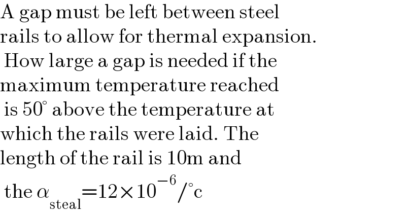 A gap must be left between steel   rails to allow for thermal expansion.   How large a gap is needed if the   maximum temperature reached   is 50° above the temperature at   which the rails were laid. The   length of the rail is 10m and   the α_(steal) =12×10^(−6) /°c  