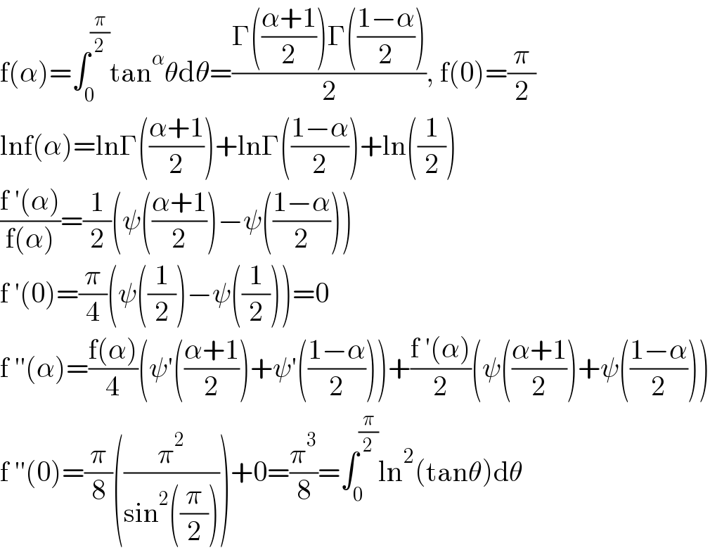 f(α)=∫_0 ^(π/2) tan^α θdθ=((Γ(((α+1)/2))Γ(((1−α)/2)))/2), f(0)=(π/2)  lnf(α)=lnΓ(((α+1)/2))+lnΓ(((1−α)/2))+ln((1/2))  ((f ′(α))/(f(α)))=(1/2)(ψ(((α+1)/2))−ψ(((1−α)/2)))  f ′(0)=(π/4)(ψ((1/2))−ψ((1/2)))=0  f ′′(α)=((f(α))/4)(ψ′(((α+1)/2))+ψ′(((1−α)/2)))+((f ′(α))/2)(ψ(((α+1)/2))+ψ(((1−α)/2)))  f ′′(0)=(π/8)((π^2 /(sin^2 ((π/2)))))+0=(π^3 /8)=∫_0 ^(π/2) ln^2 (tanθ)dθ  