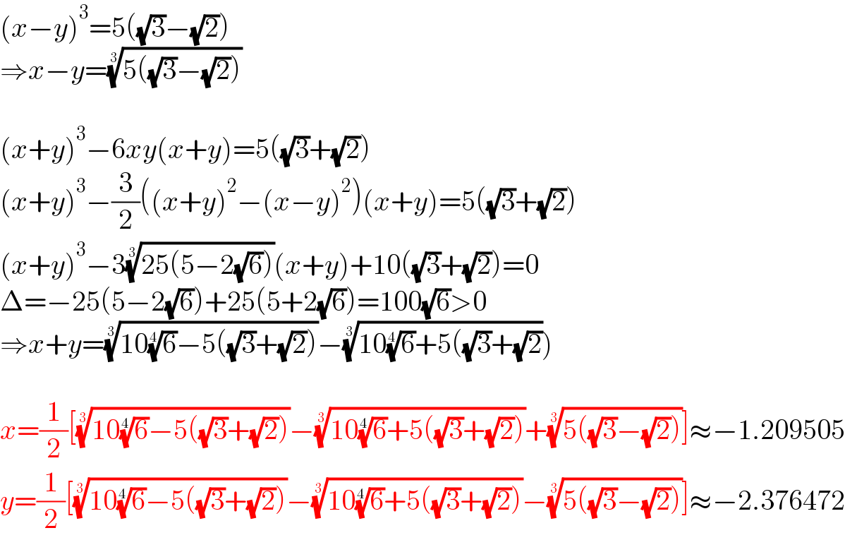 (x−y)^3 =5((√3)−(√2))  ⇒x−y=((5((√3)−(√2))))^(1/3)     (x+y)^3 −6xy(x+y)=5((√3)+(√2))  (x+y)^3 −(3/2)((x+y)^2 −(x−y)^2 )(x+y)=5((√3)+(√2))  (x+y)^3 −3((25(5−2(√6))))^(1/3) (x+y)+10((√3)+(√2))=0  Δ=−25(5−2(√6))+25(5+2(√6))=100(√6)>0  ⇒x+y=((10(6)^(1/4) −5((√3)+(√2))))^(1/3) −((10(6)^(1/4) +5((√3)+(√2)))^(1/3) )    x=(1/2)[((10(6)^(1/4) −5((√3)+(√2))))^(1/3) −((10(6)^(1/4) +5((√3)+(√2))))^(1/3) +((5((√3)−(√2))))^(1/3) ]≈−1.209505  y=(1/2)[((10(6)^(1/4) −5((√3)+(√2))))^(1/3) −((10(6)^(1/4) +5((√3)+(√2))))^(1/3) −((5((√3)−(√2))))^(1/3) ]≈−2.376472  