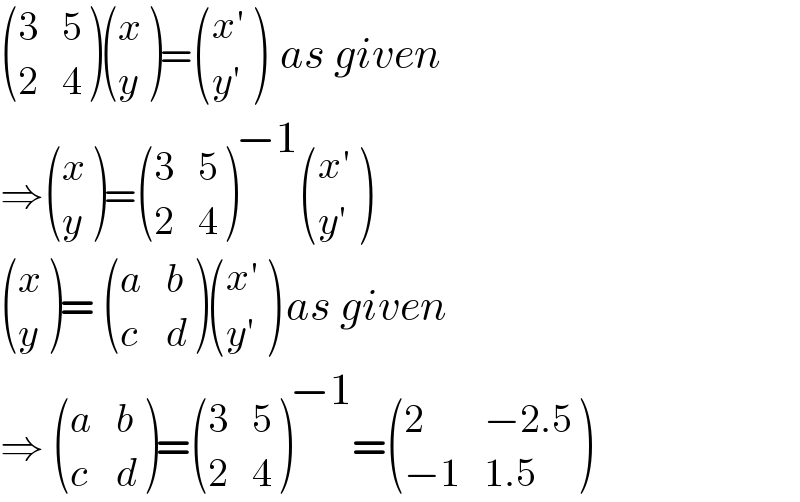  ((3,5),(2,4) ) ((x),(y) )= (((x′)),((y′)) )  as given  ⇒ ((x),(y) )= ((3,5),(2,4) )^(−1)  (((x′)),((y′)) )    ((x),(y) )=  ((a,b),(c,d) ) (((x′)),((y′)) ) as given  ⇒  ((a,b),(c,d) )= ((3,5),(2,4) )^(−1) = ((2,(−2.5)),((−1),(1.5)) )  