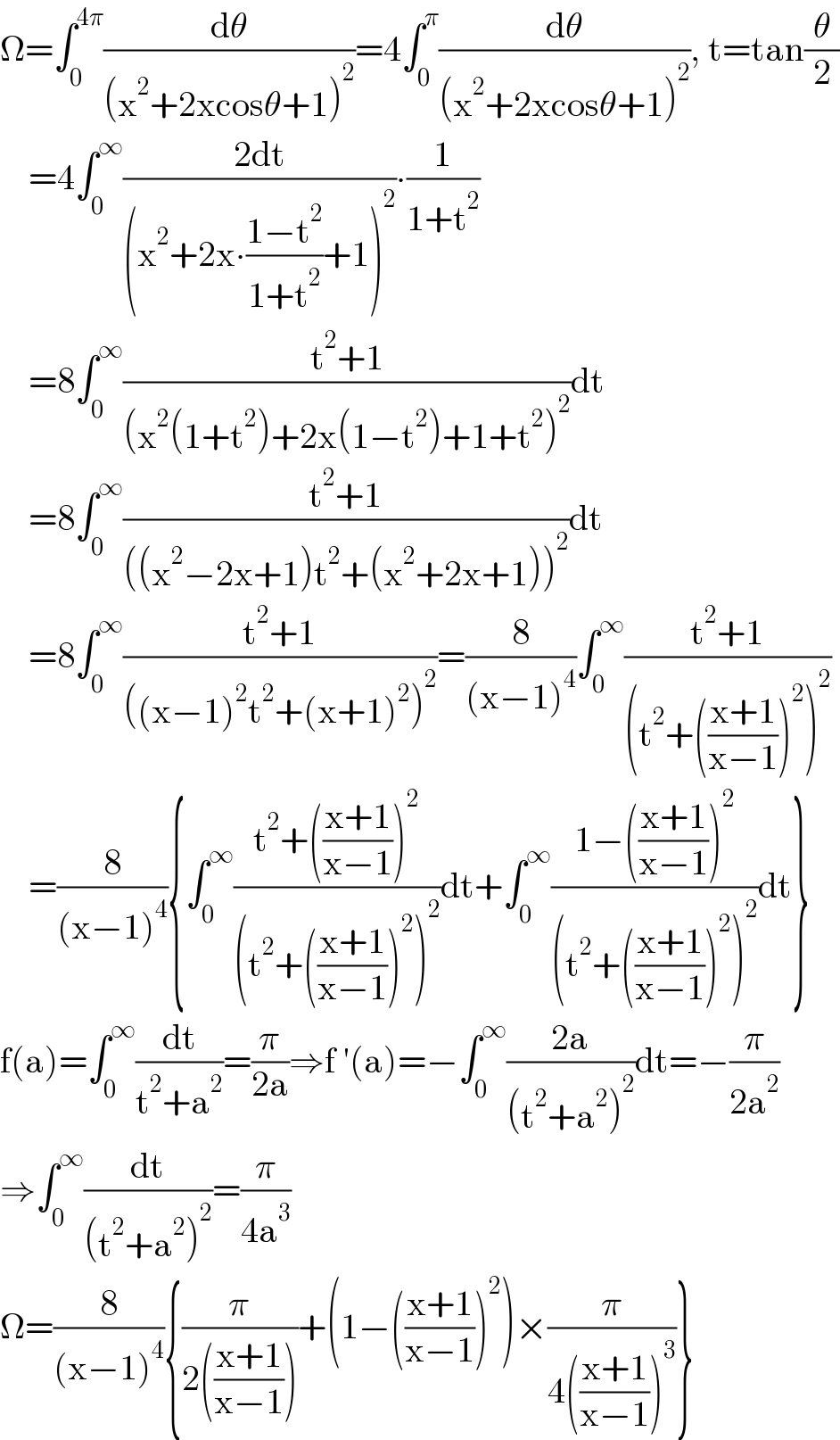 Ω=∫_0 ^(4π) (dθ/((x^2 +2xcosθ+1)^2 ))=4∫_0 ^π (dθ/((x^2 +2xcosθ+1)^2 )), t=tan(θ/2)      =4∫_0 ^∞ ((2dt)/((x^2 +2x∙((1−t^2 )/(1+t^2 ))+1)^2 ))∙(1/(1+t^2 ))      =8∫_0 ^∞ ((t^2 +1)/((x^2 (1+t^2 )+2x(1−t^2 )+1+t^2 )^2 ))dt      =8∫_0 ^∞ ((t^2 +1)/(((x^2 −2x+1)t^2 +(x^2 +2x+1))^2 ))dt      =8∫_0 ^∞ ((t^2 +1)/(((x−1)^2 t^2 +(x+1)^2 )^2 ))=(8/((x−1)^4 ))∫_0 ^∞ ((t^2 +1)/((t^2 +(((x+1)/(x−1)))^2 )^2 ))      =(8/((x−1)^4 )){∫_0 ^∞ ((t^2 +(((x+1)/(x−1)))^2 )/((t^2 +(((x+1)/(x−1)))^2 )^2 ))dt+∫_0 ^∞ ((1−(((x+1)/(x−1)))^2 )/((t^2 +(((x+1)/(x−1)))^2 )^2 ))dt}  f(a)=∫_0 ^∞ (dt/(t^2 +a^2 ))=(π/(2a))⇒f ′(a)=−∫_0 ^∞ ((2a)/((t^2 +a^2 )^2 ))dt=−(π/(2a^2 ))  ⇒∫_0 ^∞ (dt/((t^2 +a^2 )^2 ))=(π/(4a^3 ))  Ω=(8/((x−1)^4 )){(π/(2(((x+1)/(x−1)))))+(1−(((x+1)/(x−1)))^2 )×(π/(4(((x+1)/(x−1)))^3 ))}  