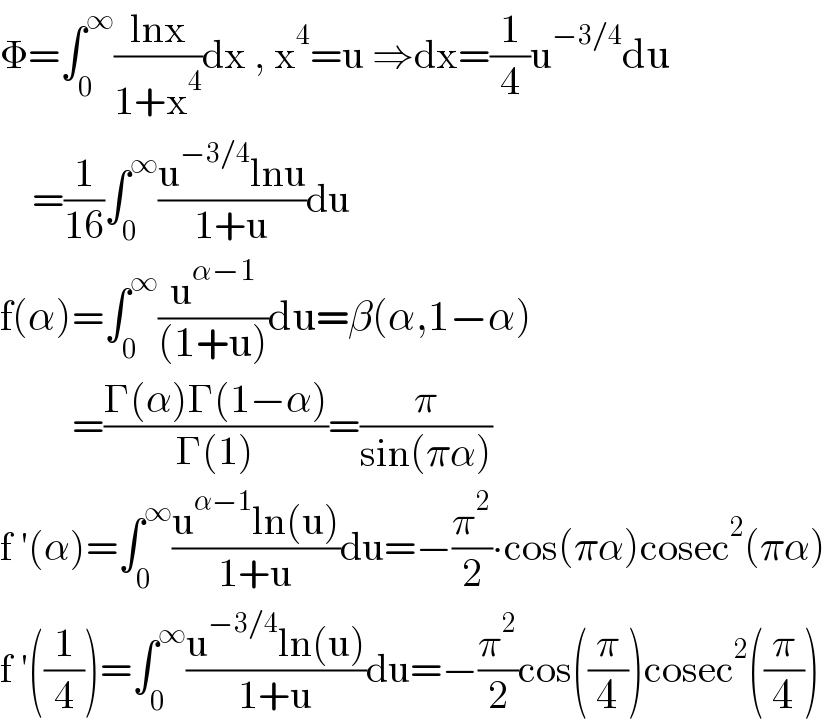 Φ=∫_0 ^∞ ((lnx)/(1+x^4 ))dx , x^4 =u ⇒dx=(1/4)u^(−3/4) du      =(1/(16))∫_0 ^∞ ((u^(−3/4) lnu)/(1+u))du  f(α)=∫_0 ^∞ (u^(α−1) /((1+u)))du=β(α,1−α)           =((Γ(α)Γ(1−α))/(Γ(1)))=(π/(sin(πα)))  f ′(α)=∫_0 ^∞ ((u^(α−1) ln(u))/(1+u))du=−(π^2 /2)∙cos(πα)cosec^2 (πα)  f ′((1/4))=∫_0 ^∞ ((u^(−3/4) ln(u))/(1+u))du=−(π^2 /2)cos((π/4))cosec^2 ((π/4))  