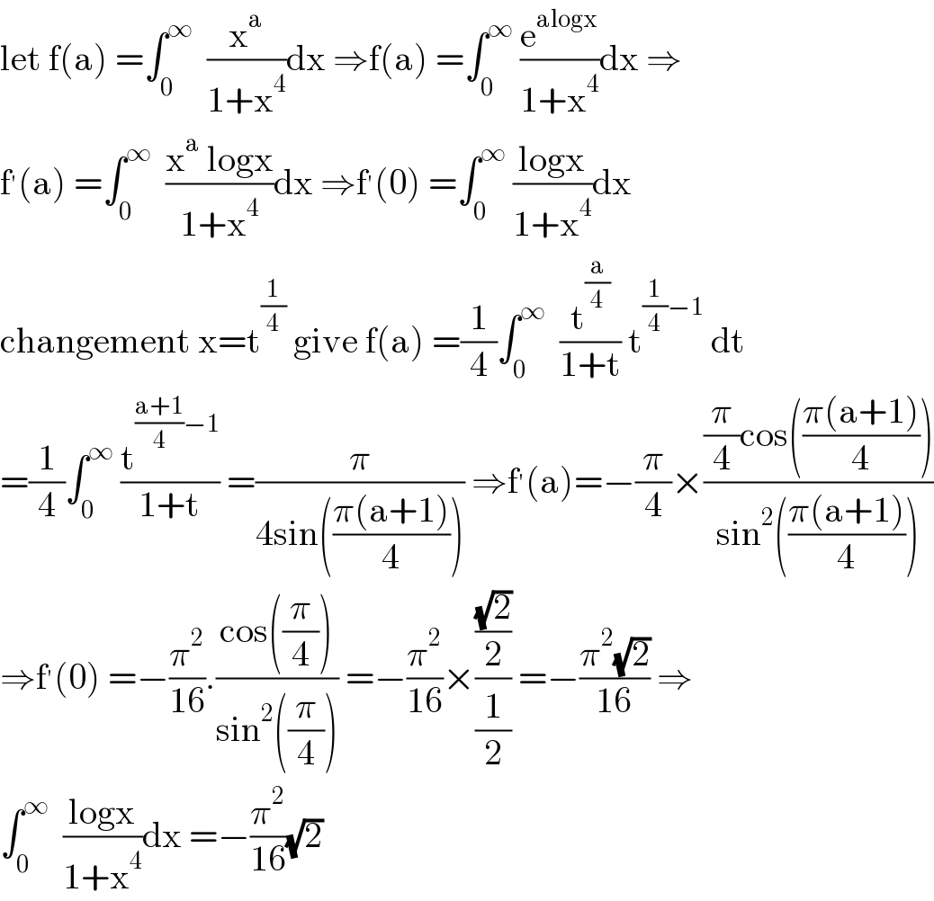 let f(a) =∫_0 ^∞   (x^a /(1+x^4 ))dx ⇒f(a) =∫_0 ^∞  (e^(alogx) /(1+x^4 ))dx ⇒  f^′ (a) =∫_0 ^∞   ((x^a  logx)/(1+x^4 ))dx ⇒f^′ (0) =∫_0 ^∞  ((logx)/(1+x^4 ))dx  changement x=t^(1/4)  give f(a) =(1/4)∫_0 ^∞   (t^(a/4) /(1+t)) t^((1/4)−1)  dt  =(1/4)∫_0 ^∞  (t^(((a+1)/4)−1) /(1+t)) =(π/(4sin(((π(a+1))/4)))) ⇒f^′ (a)=−(π/4)×(((π/4)cos(((π(a+1))/4)))/(sin^2 (((π(a+1))/4))))  ⇒f^′ (0) =−(π^2 /(16)).((cos((π/4)))/(sin^2 ((π/4)))) =−(π^2 /(16))×(((√2)/2)/(1/2)) =−((π^2 (√2))/(16)) ⇒  ∫_0 ^∞   ((logx)/(1+x^4 ))dx =−(π^2 /(16))(√2)  