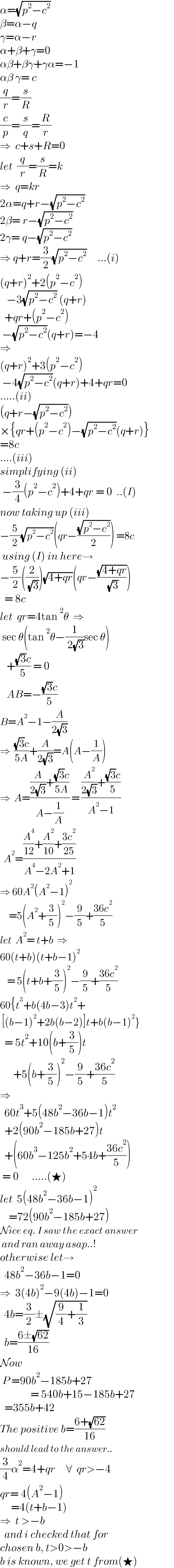 α=(√(p^2 −c^2 ))  β=α−q  γ=α−r  α+β+γ=0  αβ+βγ+γα=−1  αβ γ= c  (q/r)=(s/R)  (c/p)=(s/q)=(R/r)  ⇒  c+s+R=0  let  (q/r)=(s/R)=k  ⇒  q=kr  2α=q+r−(√(p^2 −c^2 ))  2β= r−(√(p^2 −c^2 ))  2γ= q−(√(p^2 −c^2 ))  ⇒ q+r=(3/2)(√(p^2 −c^2 ))     ...(i)  (q+r)^2 +2(p^2 −c^2 )     −3(√(p^2 −c^2 )) (q+r)    +qr+(p^2 −c^2 )   −(√(p^2 −c^2 ))(q+r)=−4  ⇒  (q+r)^2 +3(p^2 −c^2 )   −4(√(p^2 −c^2 ))(q+r)+4+qr=0  .....(ii)  (q+r−(√(p^2 −c^2 )))  ×{qr+(p^2 −c^2 )−(√(p^2 −c^2 ))(q+r)}  =8c  ....(iii)  simplifying (ii)   −(3/4)(p^2 −c^2 )+4+qr = 0  ..(I)  now taking up (iii)  −(5/2)(√(p^2 −c^2 ))(qr−((√(p^2 −c^2 ))/2)) =8c   using (I) in here→  −(5/2)((2/( (√3))))(√(4+qr))(qr−((√(4+qr))/( (√3))))    = 8c  let  qr=4tan^2 θ  ⇒   sec θ(tan^2 θ−(1/( 2(√3)))sec θ)     +(((√3)c)/5) = 0     AB=−(((√3)c)/5)  B=A^2 −1−(A/(2(√3)))  ⇒  (((√3)c)/(5A))+(A/(2(√3)))=A(A−(1/A))  ⇒  A=(((A/(2(√3)))+(((√3)c)/(5A)))/(A−(1/A))) = (((A^2 /(2(√3)))+(((√3)c)/5))/(A^2 −1))    A^2 =(((A^4 /(12))+(A^2 /(10))+((3c^2 )/(25)))/(A^4 −2A^2 +1))  ⇒ 60A^2 (A^2 −1)^2        =5(A^2 +(3/5))^2 −(9/5)+((36c^2 )/5)  let  A^2 = t+b  ⇒  60(t+b)(t+b−1)^2       = 5(t+b+(3/5))^2 −(9/5)+((36c^2 )/5)  60{t^3 +b(4b−3)t^2 +   [(b−1)^2 +2b(b−2)]t+b(b−1)^2 }    = 5t^2 +10(b+(3/5))t        +5(b+(3/5))^2 −(9/5)+((36c^2 )/5)  ⇒    60t^3 +5(48b^2 −36b−1)t^2     +2(90b^2 −185b+27)t    +(60b^3 −125b^2 +54b+((36c^2 )/5))   = 0      .....(★)  let  5(48b^2 −36b−1)^2       =72(90b^2 −185b+27)  Nice eq. I saw the exact answer   and ran away asap..!  otherwise let→    48b^2 −36b−1=0  ⇒  3(4b)^2 −9(4b)−1=0    4b=(3/2)±(√((9/4)+(1/3)))    b=((6±(√(62)))/(16))  Now   P =90b^2 −185b+27                = 540b+15−185b+27    =355b+42  The positive b=((6+(√(62)))/(16))  should lead to the answer..  (3/4)α^2 =4+qr     ∀  qr>−4  qr= 4(A^2 −1)       =4(t+b−1)  ⇒  t >−b        and i checked that for  chosen b, t>0>−b  b is known, we get t from(★)  