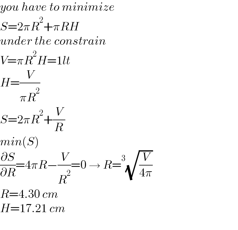 you have to minimize  S=2πR^2 +πRH  under the constrain  V=πR^2 H=1lt  H=(V/(πR^2 ))  S=2πR^2 +(V/R)  min(S)  (∂S/∂R)=4πR−(V/R^2 )=0 → R=^3 (√(V/(4π)))  R=4.30 cm  H=17.21 cm    