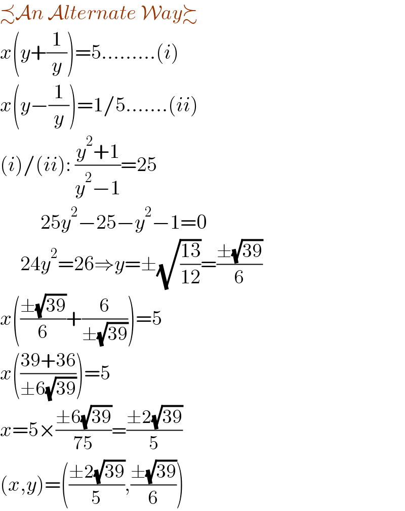 ≾An Alternate Way≿  x(y+(1/y))=5.........(i)  x(y−(1/y))=1/5.......(ii)  (i)/(ii): ((y^2 +1)/(y^2 −1))=25            25y^2 −25−y^2 −1=0       24y^2 =26⇒y=±(√((13)/(12)))=((±(√(39)))/6)  x(((±(√(39)))/6)+(6/(±(√(39)))))=5  x(((39+36)/(±6(√(39)))))=5  x=5×((±6(√(39)))/(75))=((±2(√(39)))/5)  (x,y)=(((±2(√(39)))/5),((±(√(39)))/6))  