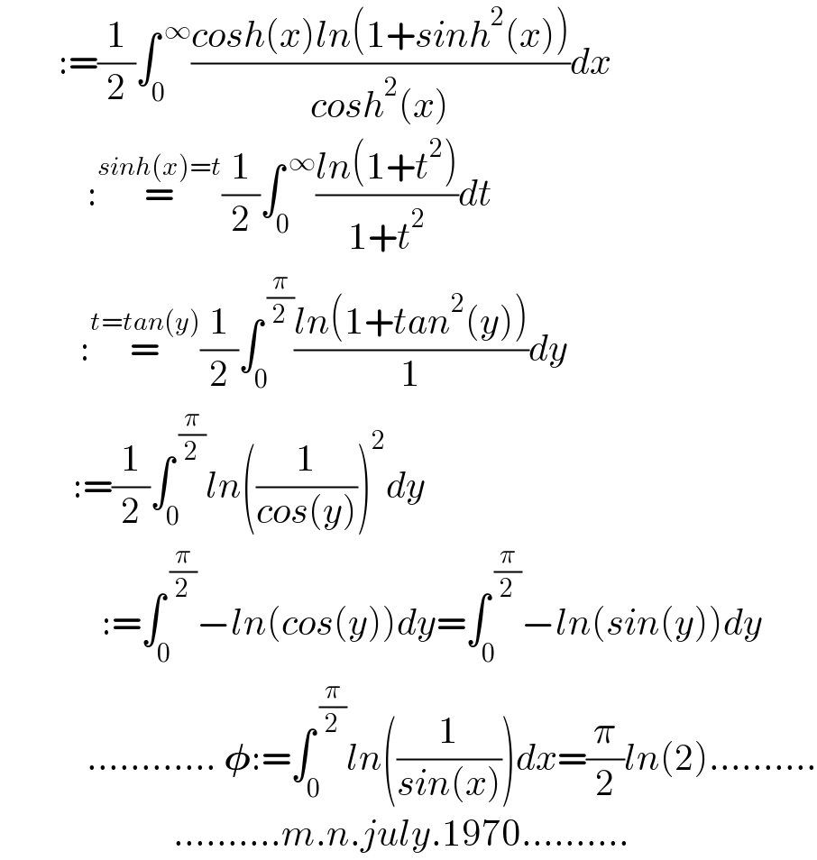         :=(1/2)∫_0 ^( ∞) ((cosh(x)ln(1+sinh^2 (x)))/(cosh^2 (x)))dx              :=^(sinh(x)=t) (1/2)∫_0 ^( ∞) ((ln(1+t^2 ))/(1+t^2 ))dt             :=^(t=tan(y)) (1/2)∫_0 ^( (π/2)) ((ln(1+tan^2 (y)))/1)dy            :=(1/2)∫_0 ^( (π/2)) ln((1/(cos(y))))^2 dy                :=∫_0 ^( (π/2)) −ln(cos(y))dy=∫_0 ^( (π/2)) −ln(sin(y))dy              ............ 𝛗:=∫_0 ^( (π/2)) ln((1/(sin(x))))dx=(π/2)ln(2)..........                          ..........m.n.july.1970..........  