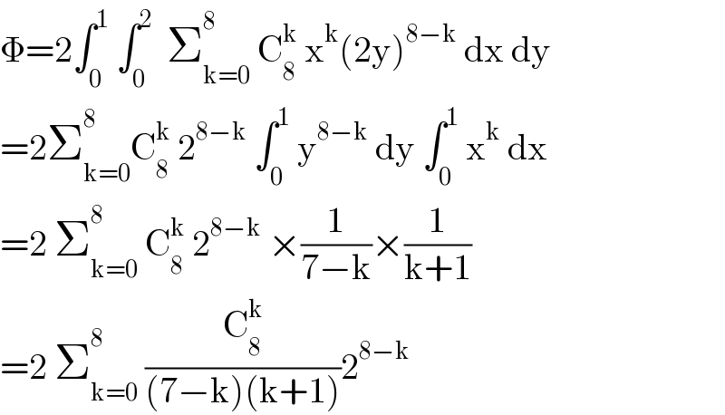 Φ=2∫_0 ^1  ∫_0 ^2   Σ_(k=0) ^8  C_8 ^k  x^k (2y)^(8−k)  dx dy  =2Σ_(k=0) ^8 C_8 ^k  2^(8−k)  ∫_0 ^1  y^(8−k)  dy ∫_0 ^1  x^k  dx  =2 Σ_(k=0) ^8  C_8 ^k  2^(8−k)  ×(1/(7−k))×(1/(k+1))  =2 Σ_(k=0) ^8  (C_8 ^k /((7−k)(k+1)))2^(8−k)   