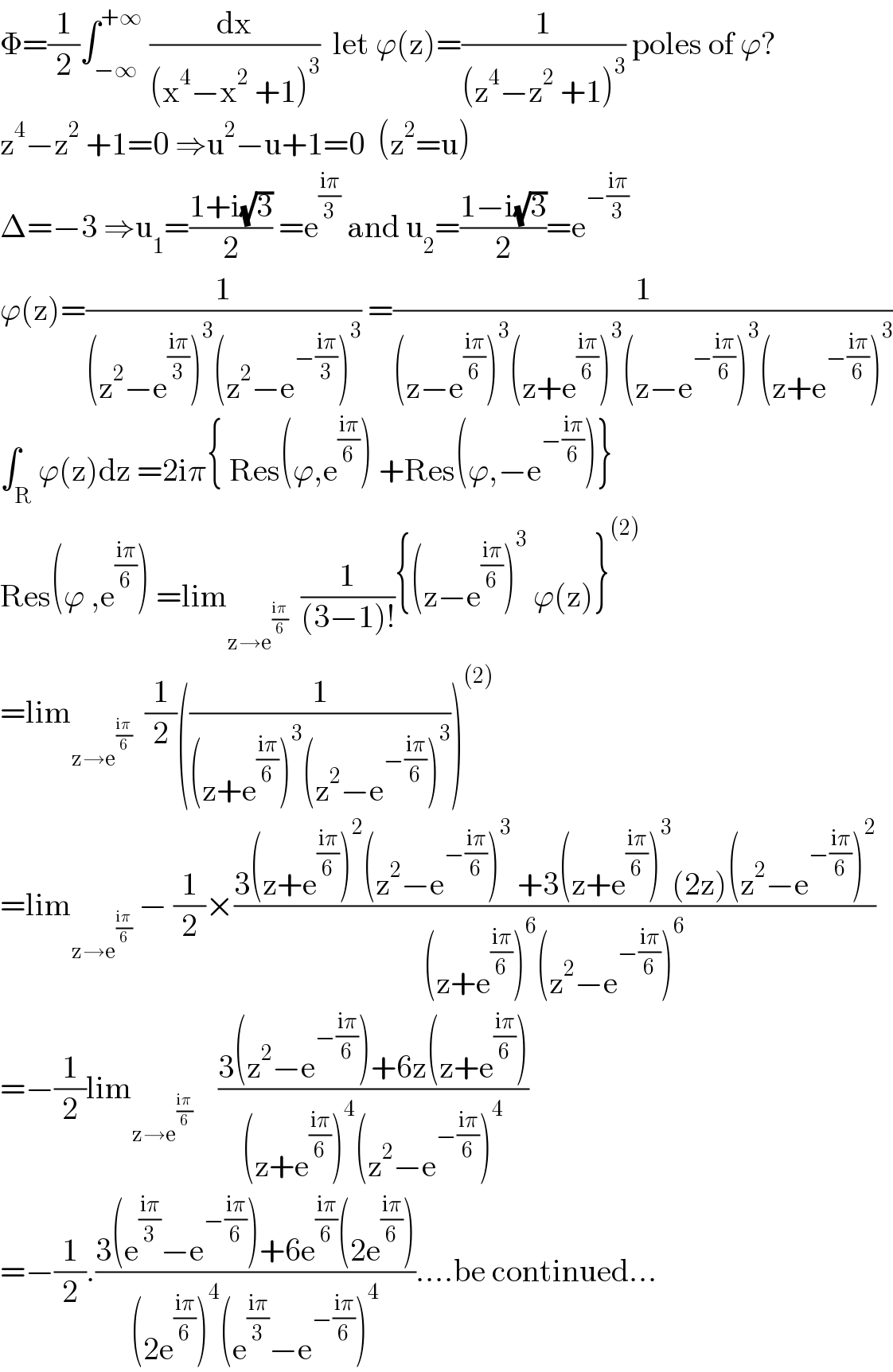 Φ=(1/2)∫_(−∞) ^(+∞)  (dx/((x^4 −x^2  +1)^3 ))  let ϕ(z)=(1/((z^4 −z^2  +1)^3 )) poles of ϕ?  z^4 −z^2  +1=0 ⇒u^2 −u+1=0  (z^2 =u)  Δ=−3 ⇒u_1 =((1+i(√3))/2) =e^((iπ)/3)  and u_2 =((1−i(√3))/2)=e^(−((iπ)/3))   ϕ(z)=(1/((z^2 −e^((iπ)/3) )^3 (z^2 −e^(−((iπ)/3)) )^3 )) =(1/((z−e^((iπ)/6) )^3 (z+e^((iπ)/6) )^3 (z−e^(−((iπ)/6)) )^3 (z+e^(−((iπ)/6)) )^3 ))  ∫_R ϕ(z)dz =2iπ{ Res(ϕ,e^((iπ)/6) ) +Res(ϕ,−e^(−((iπ)/6)) )}  Res(ϕ ,e^((iπ)/6) ) =lim_(z→e^((iπ)/6) )   (1/((3−1)!)){(z−e^((iπ)/6) )^3  ϕ(z)}^((2))   =lim_(z→e^((iπ)/6) )   (1/2)((1/((z+e^((iπ)/6) )^3 (z^2 −e^(−((iπ)/6)) )^3 )))^((2))   =lim_(z→e^((iπ)/6) )  − (1/2)×((3(z+e^((iπ)/6) )^2 (z^2 −e^(−((iπ)/6)) )^3  +3(z+e^((iπ)/6) )^3 (2z)(z^2 −e^(−((iπ)/6)) )^2 )/((z+e^((iπ)/6) )^6 (z^2 −e^(−((iπ)/6)) )^6 ))  =−(1/2)lim_(z→e^((iπ)/6) )     ((3(z^2 −e^(−((iπ)/6)) )+6z(z+e^((iπ)/6) ))/((z+e^((iπ)/6) )^4 (z^2 −e^(−((iπ)/6)) )^4 ))  =−(1/2).((3(e^((iπ)/3) −e^(−((iπ)/6)) )+6e^((iπ)/6) (2e^((iπ)/6) ))/((2e^((iπ)/6) )^4 (e^((iπ)/3) −e^(−((iπ)/6)) )^4 ))....be continued...  