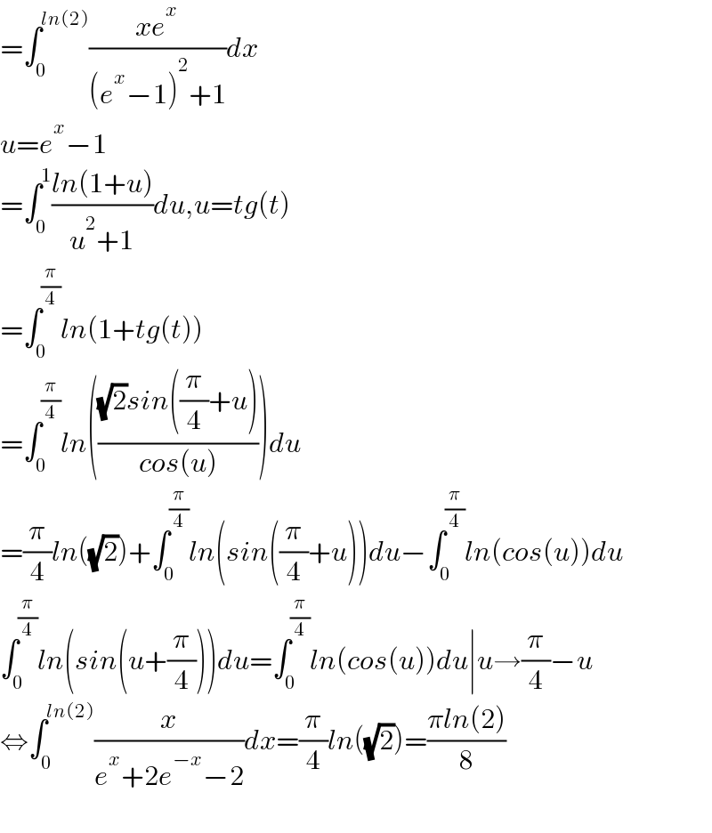 =∫_0 ^(ln(2)) ((xe^x )/((e^x −1)^2 +1))dx  u=e^x −1  =∫_0 ^1 ((ln(1+u))/(u^2 +1))du,u=tg(t)  =∫_0 ^(π/4) ln(1+tg(t))  =∫_0 ^(π/4) ln((((√2)sin((π/4)+u))/(cos(u))))du  =(π/4)ln((√2))+∫_0 ^(π/4) ln(sin((π/4)+u))du−∫_0 ^(π/4) ln(cos(u))du  ∫_0 ^(π/4) ln(sin(u+(π/4)))du=∫_0 ^(π/4) ln(cos(u))du∣u→(π/4)−u  ⇔∫_0 ^(ln(2)) (x/(e^x +2e^(−x) −2))dx=(π/4)ln((√2))=((πln(2))/8)    