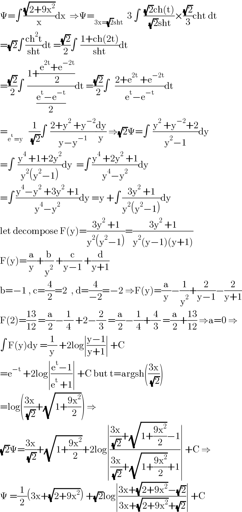 Ψ=∫ ((√(2+9x^2 ))/x)dx  ⇒Ψ=_(3x=(√2)sht)   3 ∫  (((√2)ch(t))/( (√2)sht))×((√2)/3)cht dt  =(√2)∫ ((ch^2 t)/(sht))dt =((√2)/2)∫  ((1+ch(2t))/(sht))dt  =((√2)/2)∫  ((1+((e^(2t) +e^(−2t) )/2))/((e^t −e^(−t) )/2))dt =((√2)/2)∫   ((2+e^(2t)  +e^(−2t) )/(e^t −e^(−t) ))dt  =_(e^t  =y)    (1/( (√2)))∫  ((2+y^2  +y^(−2) )/(y−y^(−1) ))(dy/y) ⇒(√2)Ψ=∫  ((y^2  +y^(−2) +2)/(y^2 −1))dy  =∫  ((y^4  +1+2y^2 )/(y^2 (y^2 −1)))dy  =∫ ((y^4  +2y^2  +1)/(y^4 −y^2 ))dy  =∫ ((y^4 −y^2  +3y^2  +1)/(y^4 −y^2 ))dy =y +∫ ((3y^2  +1)/(y^2 (y^2 −1)))dy  let decompose F(y)=((3y^2  +1)/(y^2 (y^2 −1)))=((3y^2  +1)/(y^2 (y−1)(y+1)))  F(y)=(a/y)+(b/y^2 ) +(c/(y−1)) +(d/(y+1))  b=−1 , c=(4/2)=2  , d=(4/(−2))=−2 ⇒F(y)=(a/y)−(1/y^2 )+(2/(y−1))−(2/(y+1))  F(2)=((13)/(12)) =(a/2)−(1/4) +2−(2/3) =(a/2)−(1/4)+(4/3) =(a/2)+((13)/(12)) ⇒a=0 ⇒  ∫ F(y)dy =(1/y) +2log∣((y−1)/(y+1))∣ +C  =e^(−t)  +2log∣((e^t −1)/(e^t  +1))∣ +C but t=argsh(((3x)/( (√2))))  =log(((3x)/( (√2)))+(√(1+((9x^2 )/2)))) ⇒  (√2)Ψ=((3x)/( (√2)))+(√(1+((9x^2 )/2)))+2log∣((((3x)/( (√2)))+(√(1+((9x^2 )/2)))−1)/(((3x)/( (√2)))+(√(1+((9x^2 )/2)))+1))∣ +C ⇒  Ψ =(1/2)(3x+(√(2+9x^2 ))) +(√2)log∣((3x+(√(2+9x^2 ))−(√2))/(3x+(√(2+9x^2 ))+(√2)))∣ +C  
