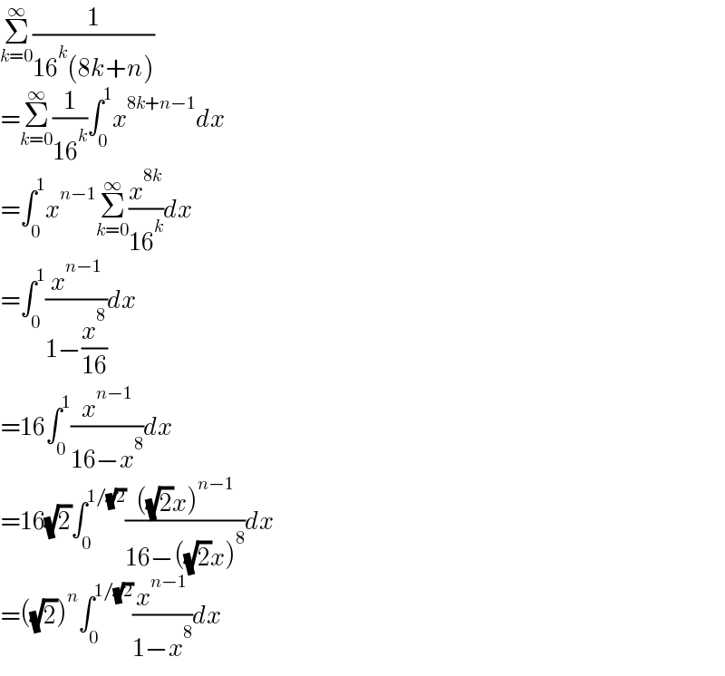 Σ_(k=0) ^∞ (1/(16^k (8k+n)))  =Σ_(k=0) ^∞ (1/(16^k ))∫_0 ^1 x^(8k+n−1) dx  =∫_0 ^1 x^(n−1) Σ_(k=0) ^∞ (x^(8k) /(16^k ))dx  =∫_0 ^1 (x^(n−1) /(1−(x^8 /(16))))dx  =16∫_0 ^1 (x^(n−1) /(16−x^8 ))dx  =16(√2)∫_0 ^(1/(√2)) ((((√2)x)^(n−1) )/(16−((√2)x)^8 ))dx  =((√2))^n ∫_0 ^(1/(√2)) (x^(n−1) /(1−x^8 ))dx  