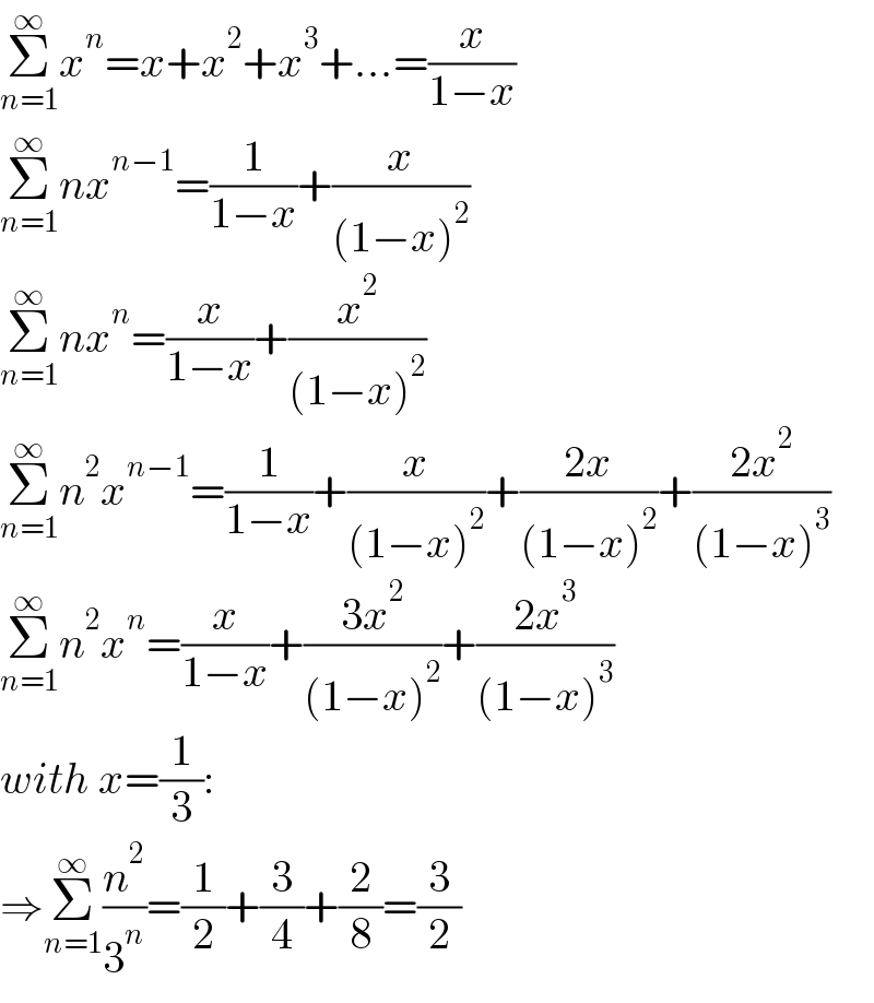 Σ_(n=1) ^∞ x^n =x+x^2 +x^3 +...=(x/(1−x))  Σ_(n=1) ^∞ nx^(n−1) =(1/(1−x))+(x/((1−x)^2 ))  Σ_(n=1) ^∞ nx^n =(x/(1−x))+(x^2 /((1−x)^2 ))  Σ_(n=1) ^∞ n^2 x^(n−1) =(1/(1−x))+(x/((1−x)^2 ))+((2x)/((1−x)^2 ))+((2x^2 )/((1−x)^3 ))  Σ_(n=1) ^∞ n^2 x^n =(x/(1−x))+((3x^2 )/((1−x)^2 ))+((2x^3 )/((1−x)^3 ))  with x=(1/3):  ⇒Σ_(n=1) ^∞ (n^2 /3^n )=(1/2)+(3/4)+(2/8)=(3/2)  