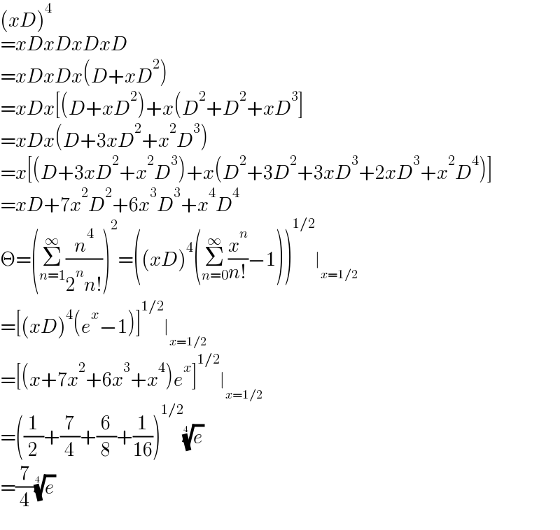 (xD)^4   =xDxDxDxD  =xDxDx(D+xD^2 )  =xDx[(D+xD^2 )+x(D^2 +D^2 +xD^3 ]  =xDx(D+3xD^2 +x^2 D^3 )  =x[(D+3xD^2 +x^2 D^3 )+x(D^2 +3D^2 +3xD^3 +2xD^3 +x^2 D^4 )]  =xD+7x^2 D^2 +6x^3 D^3 +x^4 D^4   Θ=(Σ_(n=1) ^∞ (n^4 /(2^n n!)))^2 =((xD)^4 (Σ_(n=0) ^∞ (x^n /(n!))−1))^(1/2) ∣_(x=1/2)   =[(xD)^4 (e^x −1)]^(1/2) ∣_(x=1/2)   =[(x+7x^2 +6x^3 +x^4 )e^x ]^(1/2) ∣_(x=1/2)   =((1/2)+(7/4)+(6/8)+(1/(16)))^(1/2) (e)^(1/4)   =(7/4)(e)^(1/4)   