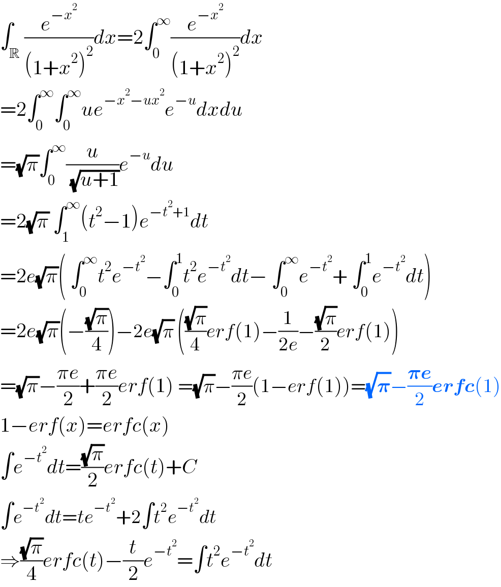 ∫_R (e^(−x^2 ) /((1+x^2 )^2 ))dx=2∫_0 ^∞ (e^(−x^2 ) /((1+x^2 )^2 ))dx  =2∫_0 ^∞ ∫_0 ^∞ ue^(−x^2 −ux^2 ) e^(−u) dxdu  =(√π)∫_0 ^∞ (u/( (√(u+1))))e^(−u) du  =2(√π) ∫_1 ^∞ (t^2 −1)e^(−t^2 +1) dt  =2e(√π)( ∫_0 ^∞ t^2 e^(−t^2 ) −∫_0 ^1 t^2 e^(−t^2 ) dt− ∫_0 ^∞ e^(−t^2 ) + ∫_0 ^1 e^(−t^2 ) dt)  =2e(√π)(−((√π)/4))−2e(√π) (((√π)/4)erf(1)−(1/(2e))−((√π)/2)erf(1))  =(√π)−((πe)/2)+((πe)/2)erf(1) =(√π)−((πe)/2)(1−erf(1))=(√𝛑)−((𝛑e)/2)erfc(1)  1−erf(x)=erfc(x)  ∫e^(−t^2 ) dt=((√π)/2)erfc(t)+C  ∫e^(−t^2 ) dt=te^(−t^2 ) +2∫t^2 e^(−t^2 ) dt  ⇒((√π)/4)erfc(t)−(t/2)e^(−t^2 ) =∫t^2 e^(−t^2 ) dt  