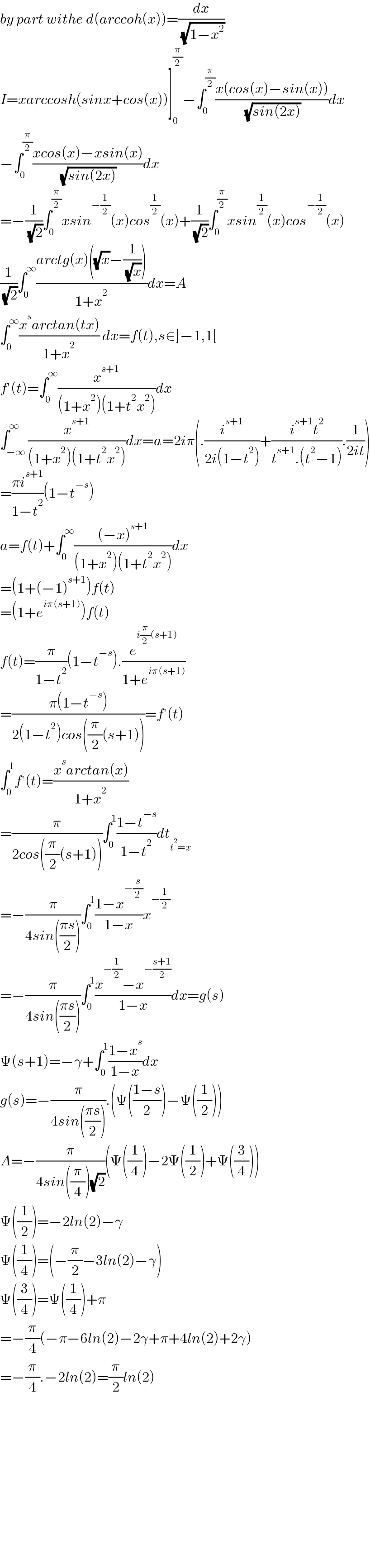 by part withe d(arccoh(x))=(dx/( (√(1−x^2 ))))  I=xarccosh(sinx+cos(x))]_0 ^(π/2) −∫_0 ^(π/2) ((x(cos(x)−sin(x)))/( (√(sin(2x)))))dx  −∫_0 ^(π/2) ((xcos(x)−xsin(x))/( (√(sin(2x)))))dx  =−(1/( (√2)))∫_0 ^(π/2) xsin^(−(1/2)) (x)cos^(1/2) (x)+(1/( (√2)))∫_0 ^(π/2) xsin^(1/2) (x)cos^(−(1/2)) (x)  (1/( (√2)))∫_0 ^∞ ((arctg(x)((√x)−(1/( (√x)))))/(1+x^2 ))dx=A  ∫_0 ^∞ ((x^s arctan(tx))/(1+x^2 )) dx=f(t),s∈]−1,1[  f′(t)=∫_0 ^∞ (x^(s+1) /((1+x^2 )(1+t^2 x^2 )))dx  ∫_(−∞) ^∞ (x^(s+1) /((1+x^2 )(1+t^2 x^2 )))dx=a=2iπ(.(i^(s+1) /(2i(1−t^2 )))+((i^(s+1) t^2 )/(t^(s+1) .(t^2 −1))).(1/(2it)))  =((πi^(s+1) )/(1−t^2 ))(1−t^(−s) )  a=f(t)+∫_0 ^∞ (((−x)^(s+1) )/((1+x^2 )(1+t^2 x^2 )))dx  =(1+(−1)^(s+1) )f(t)  =(1+e^(iπ(s+1)) )f(t)  f(t)=(π/(1−t^2 ))(1−t^(−s) ).(e^(i(π/2)(s+1)) /(1+e^(iπ(s+1)) ))  =((π(1−t^(−s) ))/(2(1−t^2 )cos((π/2)(s+1))))=f′(t)  ∫_0 ^1 f′(t)=((x^s arctan(x))/(1+x^2 ))  =(π/(2cos((π/2)(s+1))))∫_0 ^1 ((1−t^(−s) )/(1−t^2 ))dt_(t^2 =x)   =−(π/(4sin(((πs)/2))))∫_0 ^1 ((1−x^(−(s/2)) )/(1−x))x^(−(1/2))   =−(π/(4sin(((πs)/2))))∫_0 ^1 ((x^(−(1/2)) −x^(−((s+1)/2)) )/(1−x))dx=g(s)  Ψ(s+1)=−γ+∫_0 ^1 ((1−x^s )/(1−x))dx  g(s)=−(π/(4sin(((πs)/2)))).(Ψ(((1−s)/2))−Ψ((1/2)))  A=−(π/(4sin((π/4))(√2)))(Ψ((1/4))−2Ψ((1/2))+Ψ((3/4)))  Ψ((1/2))=−2ln(2)−γ  Ψ((1/4))=(−(π/2)−3ln(2)−γ)  Ψ((3/4))=Ψ((1/4))+π  =−(π/4)(−π−6ln(2)−2γ+π+4ln(2)+2γ)  =−(π/4).−2ln(2)=(π/2)ln(2)                    