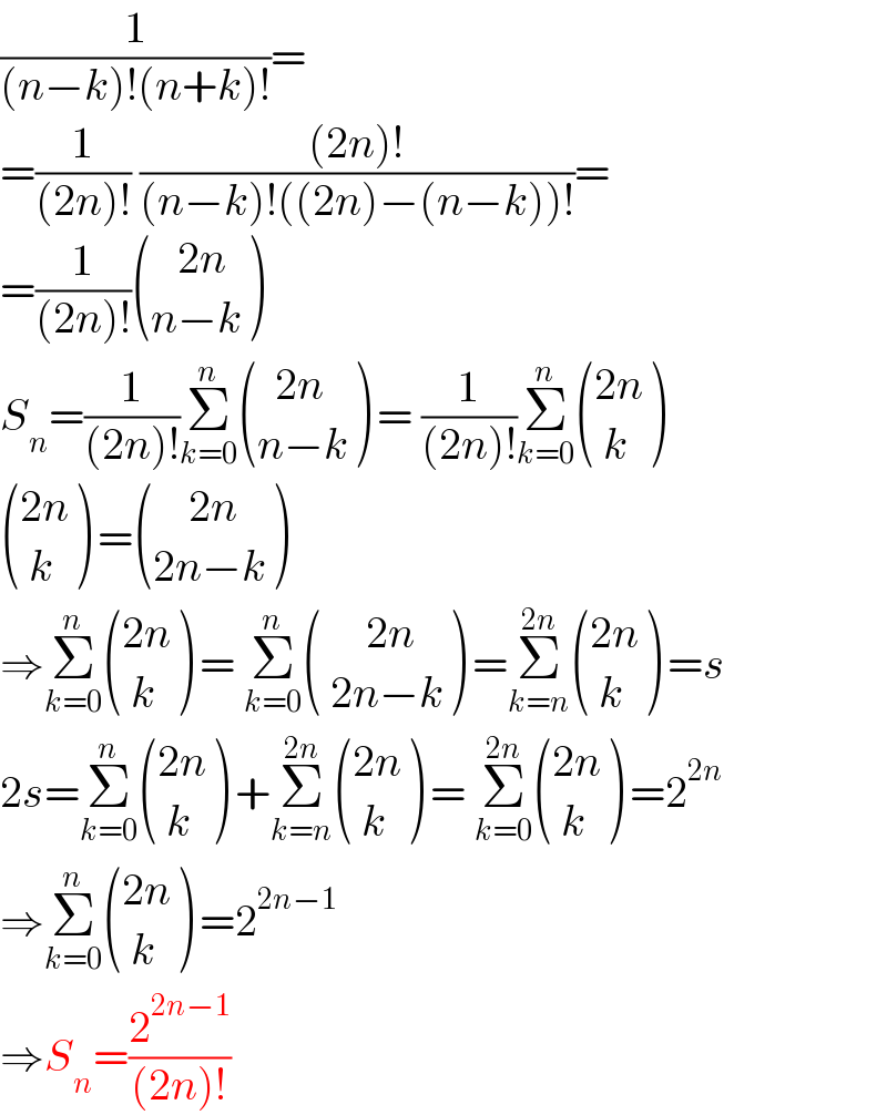 (1/((n−k)!(n+k)!))=  =(1/((2n)!)) (((2n)!)/((n−k)!((2n)−(n−k))!))=  =(1/((2n)!)) (((   2n)),((n−k)) )  S_n =(1/((2n)!))Σ_(k=0) ^n  (((  2n)),((n−k)) ) = (1/((2n)!))Σ_(k=0) ^n  (((2n)),(( k)) )   (((2n)),(( k)) ) = (((    2n)),((2n−k)) )  ⇒Σ_(k=0) ^n  (((2n)),(( k)) ) = Σ_(k=0) ^n  (((     2n)),(( 2n−k)) ) =Σ_(k=n) ^(2n)  (((2n)),(( k)) ) =s  2s=Σ_(k=0) ^n  (((2n)),(( k)) ) +Σ_(k=n) ^(2n)  (((2n)),(( k)) ) = Σ_(k=0) ^(2n)  (((2n)),(( k)) ) =2^(2n)   ⇒Σ_(k=0) ^n  (((2n)),(( k)) ) =2^(2n−1)   ⇒S_n =(2^(2n−1) /((2n)!))  