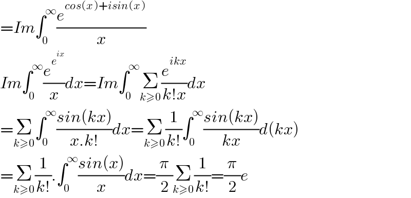 =Im∫_0 ^∞ (e^(cos(x)+isin(x)) /x)  Im∫_0 ^∞ (e^e^(ix)  /x)dx=Im∫_0 ^∞ Σ_(k≥0) (e^(ikx) /(k!x))dx  =Σ_(k≥0) ∫_0 ^∞ ((sin(kx))/(x.k!))dx=Σ_(k≥0) (1/(k!))∫_0 ^∞ ((sin(kx))/(kx))d(kx)  =Σ_(k≥0) (1/(k!)).∫_0 ^∞ ((sin(x))/x)dx=(π/2)Σ_(k≥0) (1/(k!))=(π/2)e  