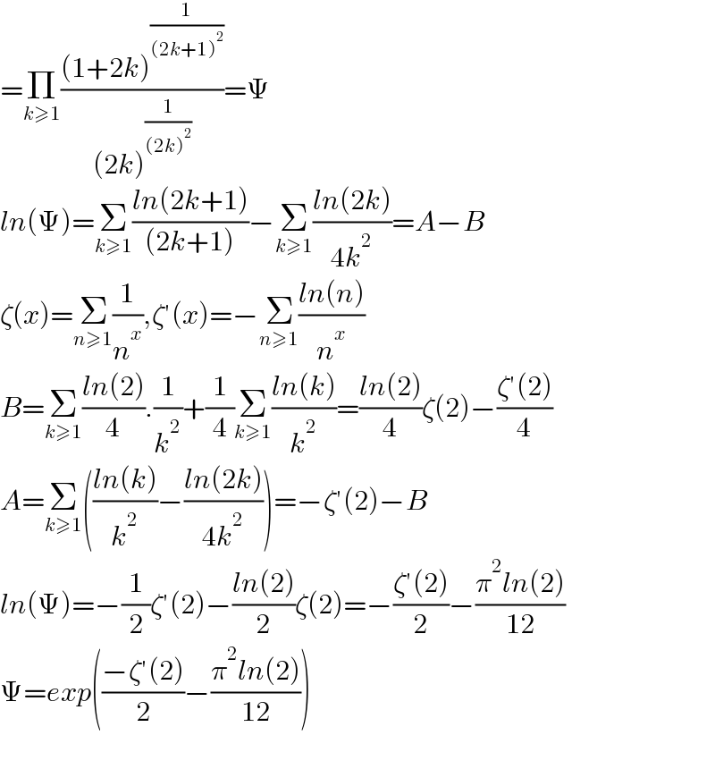 =Π_(k≥1) (((1+2k)^(1/((2k+1)^2 )) )/((2k)^(1/((2k)^2 )) ))=Ψ  ln(Ψ)=Σ_(k≥1) ((ln(2k+1))/((2k+1)))−Σ_(k≥1) ((ln(2k))/(4k^2 ))=A−B  ζ(x)=Σ_(n≥1) (1/n^x ),ζ′(x)=−Σ_(n≥1) ((ln(n))/n^x )  B=Σ_(k≥1) ((ln(2))/4).(1/k^2 )+(1/4)Σ_(k≥1) ((ln(k))/k^2 )=((ln(2))/4)ζ(2)−((ζ′(2))/4)  A=Σ_(k≥1) (((ln(k))/k^2 )−((ln(2k))/(4k^2 )))=−ζ′(2)−B  ln(Ψ)=−(1/2)ζ′(2)−((ln(2))/2)ζ(2)=−((ζ′(2))/2)−((π^2 ln(2))/(12))  Ψ=exp(((−ζ′(2))/2)−((π^2 ln(2))/(12)))    