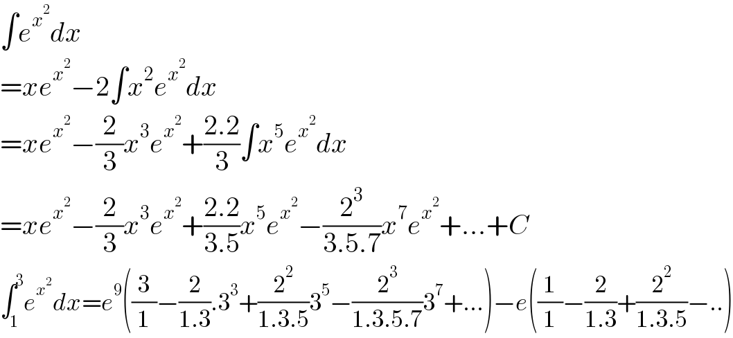 ∫e^x^2  dx  =xe^x^2  −2∫x^2 e^x^2  dx  =xe^x^2  −(2/3)x^3 e^x^2  +((2.2)/3)∫x^5 e^x^2  dx  =xe^x^2  −(2/3)x^3 e^x^2  +((2.2)/(3.5))x^5 e^x^2  −(2^3 /(3.5.7))x^7 e^x^2  +...+C  ∫_1 ^3 e^x^2  dx=e^9 ((3/1)−(2/(1.3)).3^3 +(2^2 /(1.3.5))3^5 −(2^3 /(1.3.5.7))3^7 +...)−e((1/1)−(2/(1.3))+(2^2 /(1.3.5))−..)  
