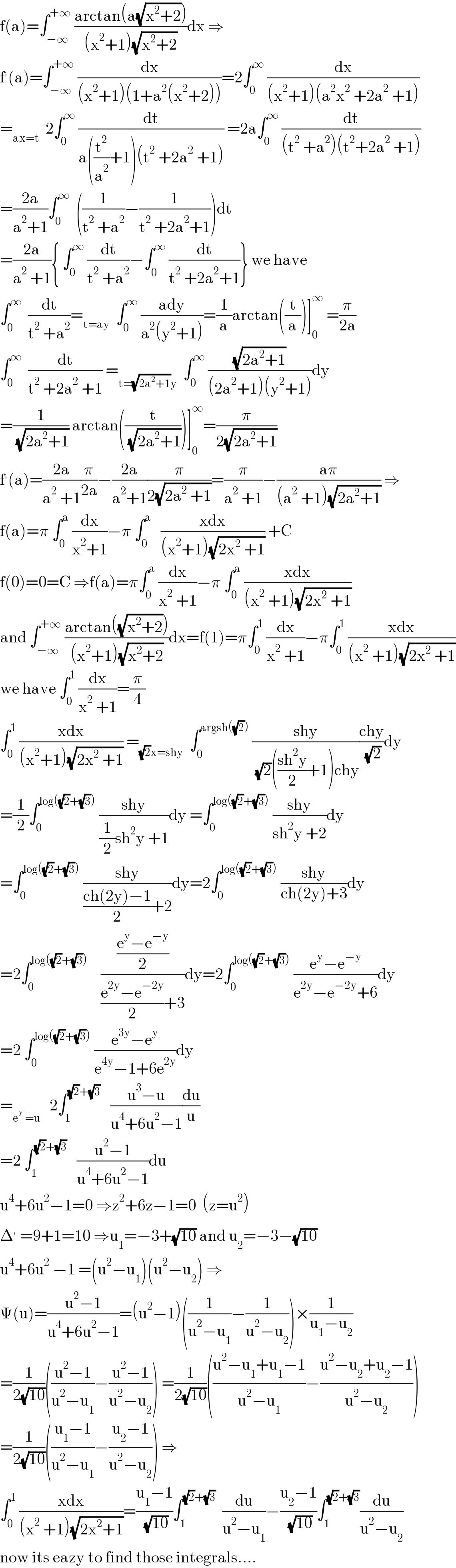 f(a)=∫_(−∞) ^(+∞)  ((arctan(a(√(x^2 +2))))/((x^2 +1)(√(x^2 +2))))dx ⇒  f^′ (a)=∫_(−∞) ^(+∞)  (dx/((x^2 +1)(1+a^2 (x^2 +2))))=2∫_0 ^∞  (dx/((x^2 +1)(a^2 x^2  +2a^2  +1)))  =_(ax=t)   2∫_0 ^∞  (dt/(a((t^2 /a^2 )+1)(t^2  +2a^2  +1))) =2a∫_0 ^∞  (dt/((t^2  +a^2 )(t^2 +2a^2  +1)))  =((2a)/(a^2 +1))∫_0 ^∞   ((1/(t^2  +a^2 ))−(1/(t^2  +2a^2 +1)))dt  =((2a)/(a^2  +1)){ ∫_0 ^∞  (dt/(t^2  +a^2 ))−∫_0 ^∞  (dt/(t^2  +2a^2 +1))} we have  ∫_0 ^∞   (dt/(t^2  +a^2 ))=_(t=ay)   ∫_0 ^∞  ((ady)/(a^2 (y^2 +1)))=(1/a)arctan((t/a))]_0 ^∞  =(π/(2a))  ∫_0 ^∞   (dt/(t^2  +2a^2  +1)) =_(t=(√(2a^2 +1))y)   ∫_0 ^∞  ((√(2a^2 +1))/((2a^2 +1)(y^2 +1)))dy  =(1/( (√(2a^2 +1)))) arctan((t/( (√(2a^2 +1)))))]_0 ^∞ =(π/(2(√(2a^2 +1))))  f^′ (a)=((2a)/(a^2  +1))(π/(2a))−((2a)/(a^2 +1))(π/(2(√(2a^2  +1))))=(π/(a^2  +1))−((aπ)/((a^2  +1)(√(2a^2 +1)))) ⇒  f(a)=π ∫_0 ^a  (dx/(x^2 +1))−π ∫_0 ^a    ((xdx)/((x^2 +1)(√(2x^2  +1)))) +C  f(0)=0=C ⇒f(a)=π∫_0 ^a  (dx/(x^2  +1))−π ∫_0 ^a  ((xdx)/((x^2  +1)(√(2x^2  +1))))  and ∫_(−∞) ^(+∞)  ((arctan((√(x^2 +2))))/((x^2 +1)(√(x^2 +2))))dx=f(1)=π∫_0 ^1  (dx/(x^2  +1))−π∫_0 ^1  ((xdx)/((x^2  +1)(√(2x^2  +1))))  we have ∫_0 ^1  (dx/(x^2  +1))=(π/4)  ∫_0 ^1  ((xdx)/((x^2 +1)(√(2x^2  +1)))) =_((√2)x=shy)   ∫_0 ^(argsh((√2)))  ((shy)/( (√2)(((sh^2 y)/2)+1)chy))((chy)/( (√2)))dy  =(1/2)∫_0 ^(log((√2)+(√3)))  ((shy)/((1/2)sh^2 y +1))dy =∫_0 ^(log((√2)+(√3)))  ((shy)/(sh^2 y +2))dy  =∫_0 ^(log((√2)+(√3)))  ((shy)/(((ch(2y)−1)/2)+2))dy=2∫_0 ^(log((√2)+(√3)))  ((shy)/(ch(2y)+3))dy  =2∫_0 ^(log((√2)+(√3)))     (((e^y −e^(−y) )/2)/(((e^(2y) −e^(−2y) )/2)+3))dy=2∫_0 ^(log((√2)+(√3)))  ((e^y −e^(−y) )/(e^(2y) −e^(−2y) +6))dy  =2 ∫_0 ^(log((√2)+(√3)))  ((e^(3y) −e^y )/(e^(4y) −1+6e^(2y) ))dy  =_(e^y  =u)    2∫_1 ^((√2)+(√3))    ((u^3 −u)/(u^4 +6u^2 −1))(du/u)  =2 ∫_1 ^((√2)+(√3))    ((u^2 −1)/(u^4 +6u^2 −1))du  u^4 +6u^2 −1=0 ⇒z^2 +6z−1=0  (z=u^2 )  Δ^′  =9+1=10 ⇒u_1 =−3+(√(10)) and u_2 =−3−(√(10))  u^4 +6u^2  −1 =(u^2 −u_1 )(u^2 −u_2 ) ⇒  Ψ(u)=((u^2 −1)/(u^4 +6u^2 −1))=(u^2 −1)((1/(u^2 −u_1 ))−(1/(u^2 −u_2 )))×(1/(u_1 −u_2 ))  =(1/(2(√(10))))(((u^2 −1)/(u^2 −u_1 ))−((u^2 −1)/(u^2 −u_2 ))) =(1/(2(√(10))))(((u^2 −u_1 +u_1 −1)/(u^2 −u_1 ))−((u^2 −u_2 +u_2 −1)/(u^2 −u_2 )))  =(1/(2(√(10))))(((u_1 −1)/(u^2 −u_1 ))−((u_2 −1)/(u^2 −u_2 ))) ⇒  ∫_0 ^1  ((xdx)/((x^2  +1)(√(2x^2 +1))))=((u_1 −1)/( (√(10))))∫_1 ^((√2)+(√3))   (du/(u^2 −u_1 ))−((u_2 −1)/( (√(10))))∫_1 ^((√2)+(√3)) (du/(u^2 −u_2 ))  now its eazy to find those integrals....  