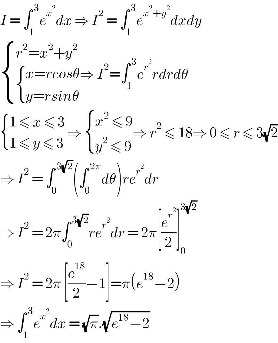 I = ∫_(1 ) ^( 3) e^x^2  dx ⇒ I^2  = ∫_1 ^( 3) e^(x^2 +y^2 ) dxdy   { ((r^2 =x^2 +y^2 )),( { ((x=rcosθ)),((y=rsinθ)) :}) :}⇒ I^2 =∫_1 ^( 3) e^r^2  rdrdθ   { ((1 ≤ x ≤ 3)),((1 ≤ y ≤ 3)) :} ⇒  { ((x^2  ≤ 9)),((y^2  ≤ 9)) :}⇒ r^2  ≤ 18⇒ 0 ≤ r ≤ 3(√2)  ⇒ I^2  = ∫_0 ^( 3(√2)) (∫_0 ^( 2π) dθ)re^r^2  dr  ⇒ I^2  = 2π∫_0 ^( 3(√2)) re^r^2  dr = 2π[(e^r^2  /2)]_0 ^(3(√2))   ⇒ I^2  = 2π [(e^(18) /2)−1]=π(e^(18) −2)  ⇒ ∫_1 ^( 3) e^x^2  dx = (√π).(√(e^(18) −2))  
