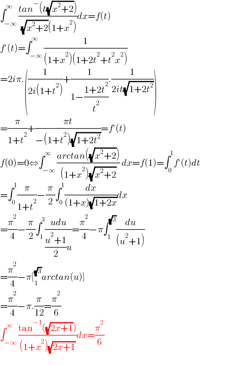 ∫_(−∞) ^∞ ((tan^− (t(√(x^2 +2))))/( (√(x^2 +2))(1+x^2 )))dx=f(t)  f′(t)=∫_(−∞) ^∞ (1/((1+x^2 )(1+2t^2 +t^2 x^2 )))  =2iπ.((1/(2i(1+t^2 )))+(1/(1−((1+2t^2 )/t^2 ))).(1/(2it(√(1+2t^2 )))))  =(π/(1+t^2 ))+((πt)/(−(1+t^2 )(√(1+2t^2 ))))=f′(t)  f(0)=0⇔∫_(−∞) ^∞ ((arctan((√(x^2 +2))))/((1+x^2 )(√(x^2 +2)))) dx=f(1)=∫_0 ^1 f′(t)dt  =∫_0 ^1 (π/(1+t^2 ))−(π/2)∫_0 ^1 (dx/((1+x)(√(1+2x))))dx  =(π^2 /4)−(π/2)∫_1 ^3 ((udu)/(((u^2 +1)/2)u))=(π^2 /4)−π∫_1 ^(√3) (du/((u^2 +1)))  =(π^2 /4)−π[_1 ^(√3) arctan(u)]  =(π^2 /4)−π.(π/(12))=(π^2 /6)  ∫_(−∞) ^∞ ((tan^(−1) ((√(2x+1))))/((1+x^2 )(√(2x+1))))dx=(π^2 /6)    