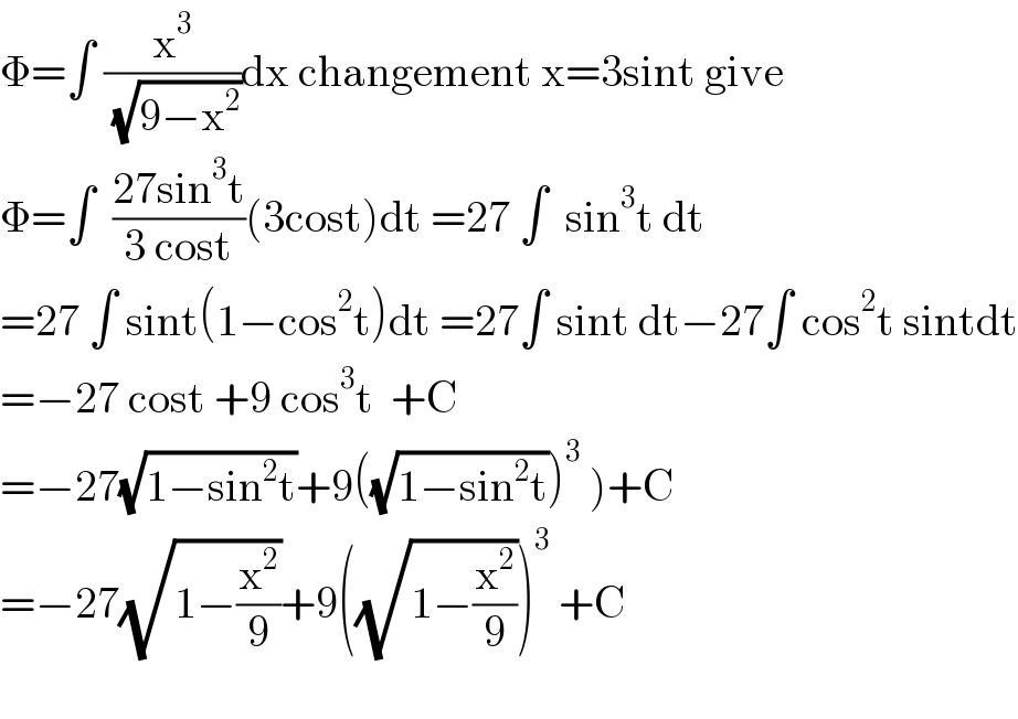 Φ=∫ (x^3 /( (√(9−x^2 ))))dx changement x=3sint give  Φ=∫  ((27sin^3 t)/(3 cost))(3cost)dt =27 ∫  sin^3 t dt  =27 ∫ sint(1−cos^2 t)dt =27∫ sint dt−27∫ cos^2 t sintdt  =−27 cost +9 cos^3 t  +C  =−27(√(1−sin^2 t))+9((√(1−sin^2 t)))^3  )+C  =−27(√(1−(x^2 /9)))+9((√(1−(x^2 /9))))^3  +C    
