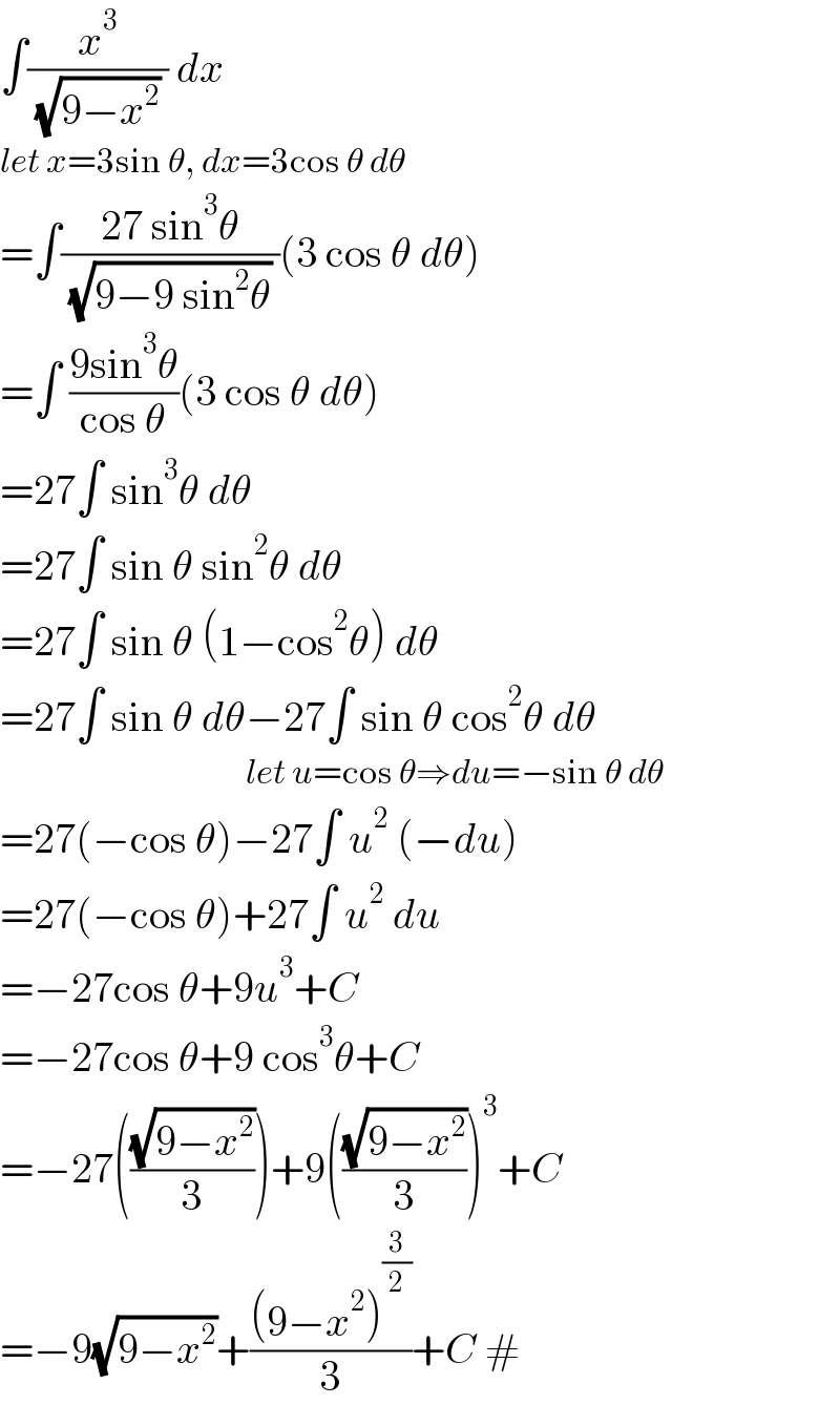 ∫(x^3 /( (√(9−x^2 )) )) dx  let x=3sin θ, dx=3cos θ dθ  =∫((27 sin^3 θ)/( (√(9−9 sin^2 θ)) ))(3 cos θ dθ)  =∫ ((9sin^3 θ)/(cos θ))(3 cos θ dθ)  =27∫ sin^3 θ dθ  =27∫ sin θ sin^2 θ dθ  =27∫ sin θ (1−cos^2 θ) dθ  =27∫ sin θ dθ−27∫ sin θ cos^2 θ dθ                                         let u=cos θ⇒du=−sin θ dθ  =27(−cos θ)−27∫ u^2  (−du)  =27(−cos θ)+27∫ u^2  du  =−27cos θ+9u^3 +C  =−27cos θ+9 cos^3 θ+C  =−27(((√(9−x^2 ))/3))+9(((√(9−x^2 ))/3))^3 +C  =−9(√(9−x^2 ))+(((9−x^2 )^(3/2) )/3)+C #  