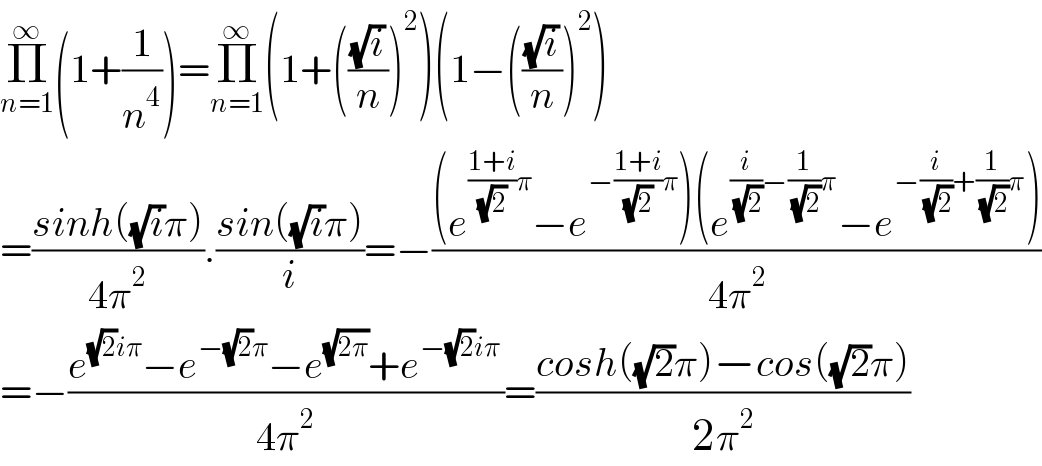 Π_(n=1) ^∞ (1+(1/n^4 ))=Π_(n=1) ^∞ (1+(((√i)/n))^2 )(1−(((√i)/n))^2 )  =((sinh((√i)π))/(4π^2 )).((sin((√i)π))/i)=−(((e^(((1+i)/( (√2)))π) −e^(−((1+i)/( (√2)))π) )(e^((i/( (√2)))−(1/( (√2)))π) −e^(−(i/( (√2)))+(1/( (√2)))π) ))/(4π^2 ))  =−((e^((√2)iπ) −e^(−(√2)π) −e^(√(2π)) +e^(−(√2)iπ) )/(4π^2 ))=((cosh((√2)π)−cos((√2)π))/(2π^2 ))  