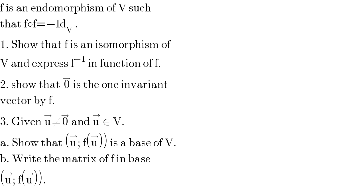 f is an endomorphism of V such  that f○f=−Id_V  .  1. Show that f is an isomorphism of  V and express f^(−1)  in function of f.  2. show that 0^→  is the one invariant  vector by f.  3. Given u^→ ≠0^→  and u^→  ∈ V.  a. Show that (u^→ ; f(u^→ )) is a base of V.  b. Write the matrix of f in base  (u^→ ; f(u^→ )).  