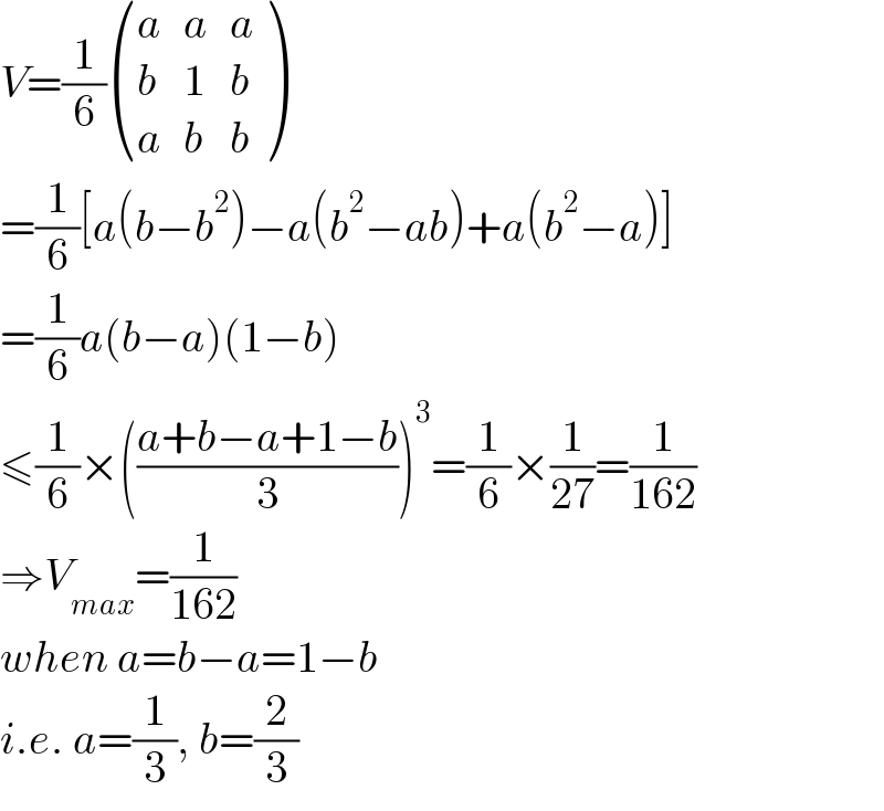 V=(1/6) ((a,a,a),(b,1,b),(a,b,b) )  =(1/6)[a(b−b^2 )−a(b^2 −ab)+a(b^2 −a)]  =(1/6)a(b−a)(1−b)  ≤(1/6)×(((a+b−a+1−b)/3))^3 =(1/6)×(1/(27))=(1/(162))  ⇒V_(max) =(1/(162))  when a=b−a=1−b  i.e. a=(1/3), b=(2/3)  