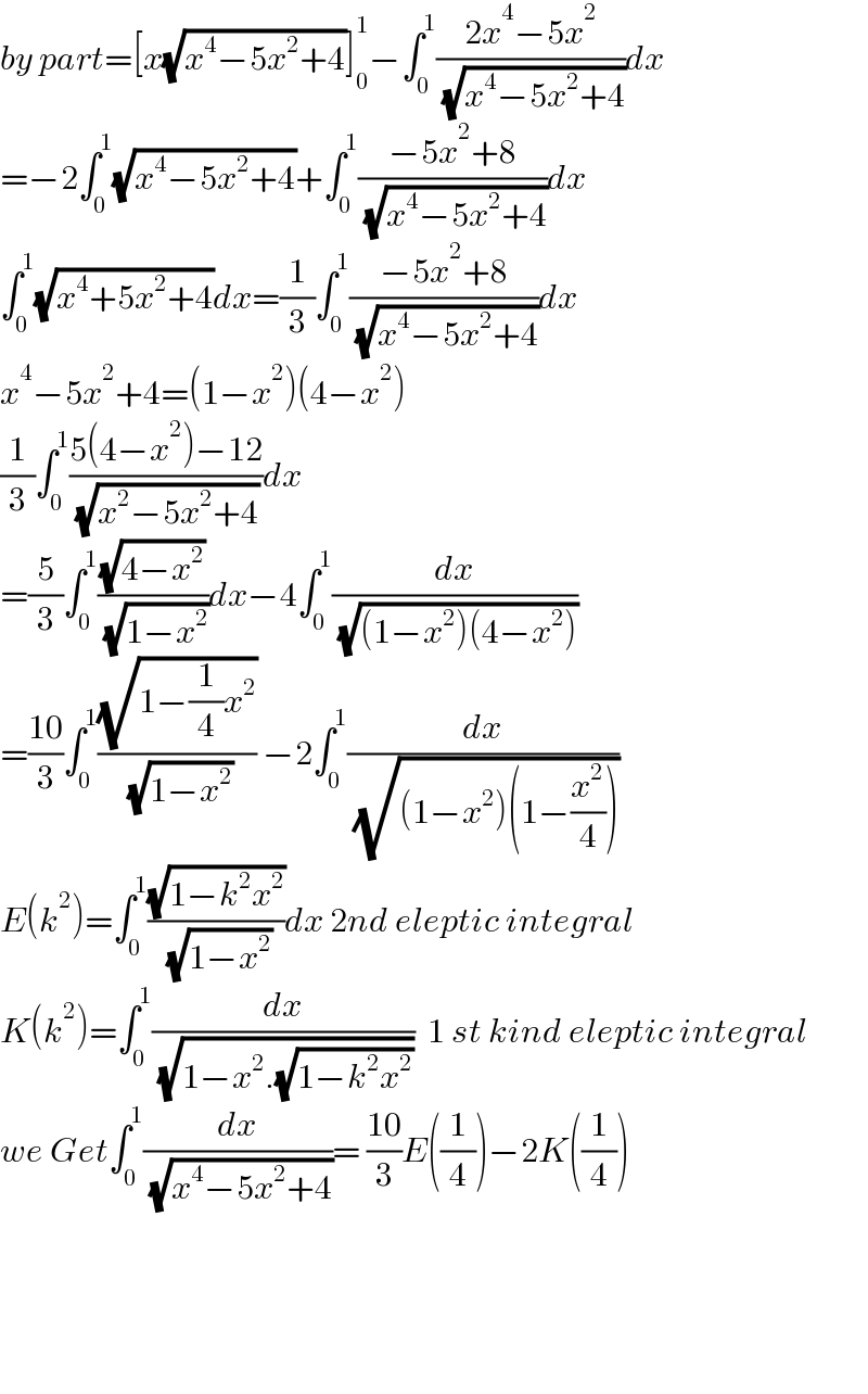 by part=[x(√(x^4 −5x^2 +4))]_0 ^1 −∫_0 ^1 ((2x^4 −5x^2 )/( (√(x^4 −5x^2 +4))))dx  =−2∫_0 ^1 (√(x^4 −5x^2 +4))+∫_0 ^1 ((−5x^2 +8)/( (√(x^4 −5x^2 +4))))dx  ∫_0 ^1 (√(x^4 +5x^2 +4))dx=(1/3)∫_0 ^1 ((−5x^2 +8)/( (√(x^4 −5x^2 +4))))dx  x^4 −5x^2 +4=(1−x^2 )(4−x^2 )  (1/3)∫_0 ^1 ((5(4−x^2 )−12)/( (√(x^2 −5x^2 +4))))dx  =(5/3)∫_0 ^1 ((√(4−x^2 ))/( (√(1−x^2 ))))dx−4∫_0 ^1 (dx/( (√((1−x^2 )(4−x^2 )))))  =((10)/3)∫_0 ^1 ((√(1−(1/4)x^2 ))/( (√(1−x^2 )))) −2∫_0 ^1 (dx/( (√((1−x^2 )(1−(x^2 /4))))))  E(k^2 )=∫_0 ^1 ((√(1−k^2 x^2 ))/( (√(1−x^2 ))))dx 2nd eleptic integral   K(k^2 )=∫_0 ^1 (dx/( (√(1−x^2 .(√(1−k^2 x^2 ))))))  1 st kind eleptic integral  we Get∫_0 ^1 (dx/( (√(x^4 −5x^2 +4))))= ((10)/3)E((1/4))−2K((1/4))          