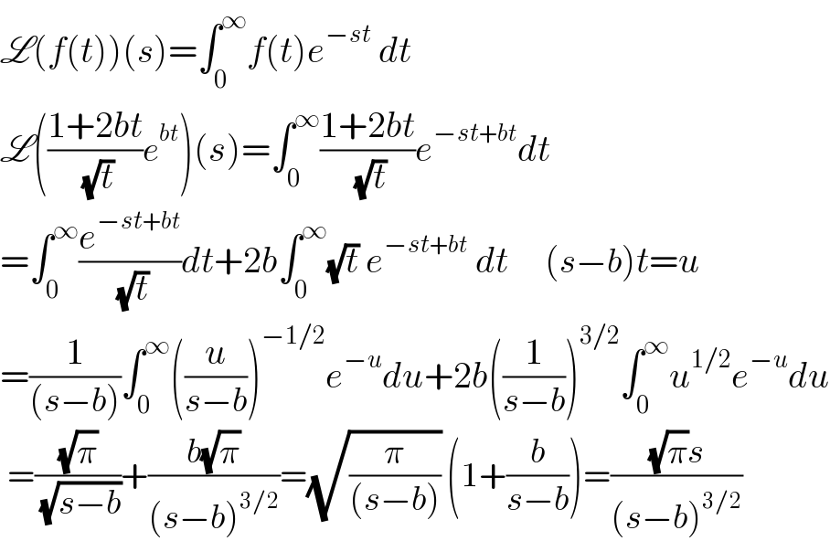 L(f(t))(s)=∫_0 ^∞ f(t)e^(−st)  dt  L(((1+2bt)/( (√t)))e^(bt) )(s)=∫_0 ^∞ ((1+2bt)/( (√t)))e^(−st+bt) dt  =∫_0 ^∞ (e^(−st+bt) /( (√t)))dt+2b∫_0 ^∞ (√t) e^(−st+bt)  dt     (s−b)t=u  =(1/((s−b)))∫_0 ^∞ ((u/(s−b)))^(−1/2) e^(−u) du+2b((1/(s−b)))^(3/2) ∫_0 ^∞ u^(1/2) e^(−u) du   =((√π)/( (√(s−b))))+((b(√π))/((s−b)^(3/2) ))=(√(π/((s−b)))) (1+(b/(s−b)))=(((√π)s)/((s−b)^(3/2) ))  