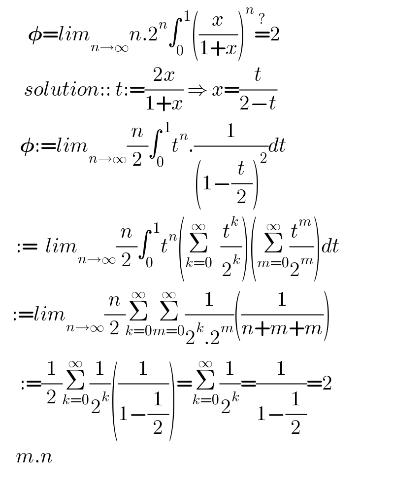        𝛗=lim_(n→∞) n.2^n ∫_0 ^( 1) ((x/(1+x)))^n =^? 2        solution:: t:=((2x)/(1+x)) ⇒ x=(t/(2−t))       𝛗:=lim_(n→∞) (n/2)∫_0 ^( 1) t^n .(1/((1−(t/2))^2 ))dt      :=  lim_(n→∞) (n/2)∫_0 ^( 1) t^n (Σ_(k=0) ^∞   (t^k /2^k ))(Σ_(m=0) ^∞ (t^m /2^m ))dt     :=lim_(n→∞) (n/2)Σ_(k=0) ^∞ Σ_(m=0) ^∞ (1/(2^k .2^m ))((1/(n+m+m)))       :=(1/2)Σ_(k=0) ^∞ (1/2^k )((1/(1−(1/2))))=Σ_(k=0) ^∞ (1/2^k )=(1/(1−(1/2)))=2      m.n         