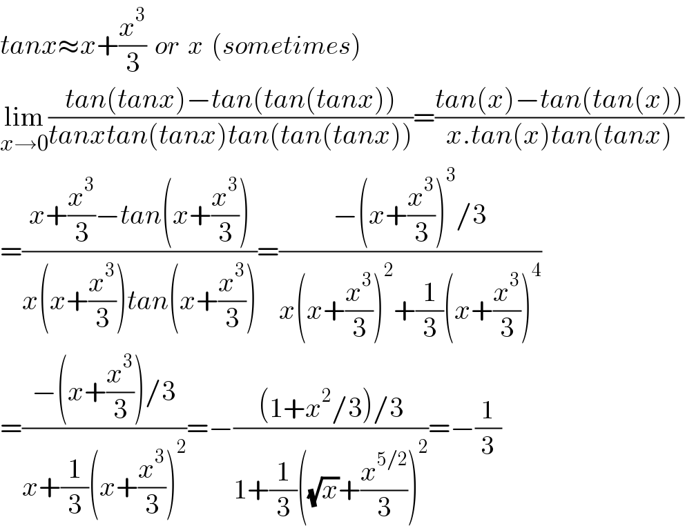 tanx≈x+(x^3 /3)  or  x  (sometimes)  lim_(x→0) ((tan(tanx)−tan(tan(tanx)))/(tanxtan(tanx)tan(tan(tanx))))=((tan(x)−tan(tan(x)))/(x.tan(x)tan(tanx)))  =((x+(x^3 /3)−tan(x+(x^3 /3)))/(x(x+(x^3 /3))tan(x+(x^3 /3))))=((−(x+(x^3 /3))^3 /3)/(x(x+(x^3 /3))^2 +(1/3)(x+(x^3 /3))^4 ))  =((−(x+(x^3 /3))/3)/(x+(1/3)(x+(x^3 /3))^2 ))=−(((1+x^2 /3)/3)/(1+(1/3)((√x)+(x^(5/2) /3))^2 ))=−(1/3)  