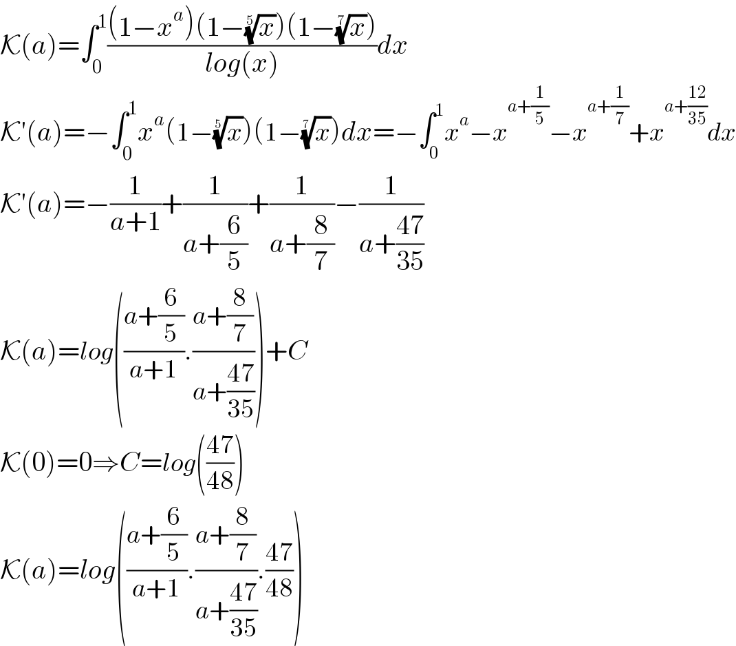 K(a)=∫_0 ^1 (((1−x^a )(1−(x)^(1/5) )(1−(x)^(1/7) ))/(log(x)))dx  K′(a)=−∫_0 ^1 x^a (1−(x)^(1/5) )(1−(x)^(1/7) )dx=−∫_0 ^1 x^a −x^(a+(1/5)) −x^(a+(1/7)) +x^(a+((12)/(35))) dx  K′(a)=−(1/(a+1))+(1/(a+(6/5)))+(1/(a+(8/7)))−(1/(a+((47)/(35))))  K(a)=log(((a+(6/5))/(a+1)).((a+(8/7))/(a+((47)/(35)))))+C  K(0)=0⇒C=log(((47)/(48)))  K(a)=log(((a+(6/5))/(a+1)).((a+(8/7))/(a+((47)/(35)))).((47)/(48)))  