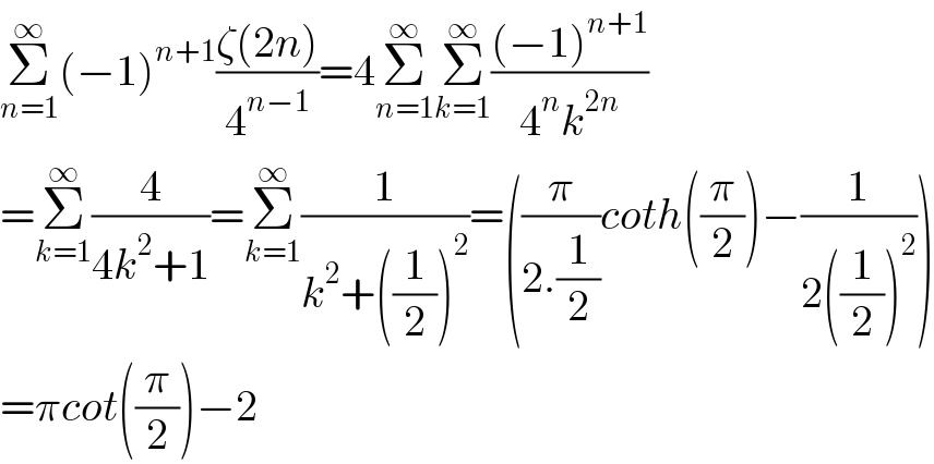 Σ_(n=1) ^∞ (−1)^(n+1) ((ζ(2n))/4^(n−1) )=4Σ_(n=1) ^∞ Σ_(k=1) ^∞ (((−1)^(n+1) )/(4^n k^(2n) ))  =Σ_(k=1) ^∞ (4/(4k^2 +1))=Σ_(k=1) ^∞ (1/(k^2 +((1/2))^2 ))=((π/(2.(1/2)))coth((π/2))−(1/(2((1/2))^2 )))  =πcot((π/2))−2  