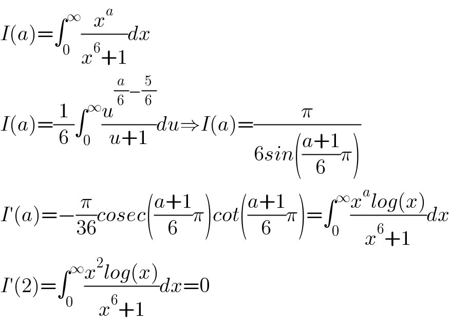 I(a)=∫_0 ^∞ (x^a /(x^6 +1))dx  I(a)=(1/6)∫_0 ^∞ (u^((a/6)−(5/6)) /(u+1))du⇒I(a)=(π/(6sin(((a+1)/6)π)))  I′(a)=−(π/(36))cosec(((a+1)/6)π)cot(((a+1)/6)π)=∫_0 ^∞ ((x^a log(x))/(x^6 +1))dx  I′(2)=∫_0 ^∞ ((x^2 log(x))/(x^6 +1))dx=0  