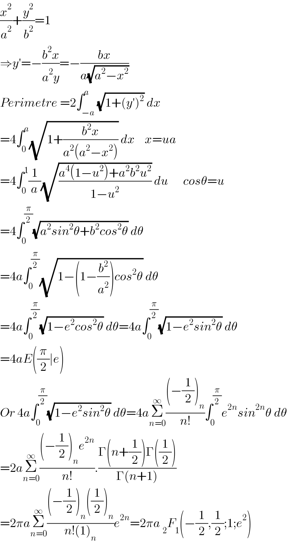 (x^2 /a^2 )+(y^2 /b^2 )=1  ⇒y′=−((b^2 x)/(a^2 y))=−((bx)/(a(√(a^2 −x^2 ))))  Perimetre =2∫_(−a) ^a (√(1+(y′)^2 )) dx  =4∫_0 ^a (√(1+((b^2 x)/(a^2 (a^2 −x^2 ))))) dx    x=ua  =4∫_0 ^1 (1/a)(√((a^4 (1−u^2 )+a^2 b^2 u^2 )/(1−u^2 ))) du      cosθ=u  =4∫_0 ^(π/2) (√(a^2 sin^2 θ+b^2 cos^2 θ)) dθ  =4a∫_0 ^(π/2) (√(1−(1−(b^2 /a^2 ))cos^2 θ)) dθ  =4a∫_0 ^(π/2) (√(1−e^2 cos^2 θ)) dθ=4a∫_0 ^(π/2) (√(1−e^2 sin^2 θ)) dθ  =4aE((π/2)∣e)  Or 4a∫_0 ^(π/2) (√(1−e^2 sin^2 θ)) dθ=4aΣ_(n=0) ^∞ (((−(1/2))_n )/(n!))∫_0 ^(π/2) e^(2n) sin^(2n) θ dθ  =2aΣ_(n=0) ^∞ (((−(1/2))_n e^(2n) )/(n!)).((Γ(n+(1/2))Γ((1/2)))/(Γ(n+1)))  =2πaΣ_(n=0) ^∞ (((−(1/2))_n ((1/2))_n )/(n!(1)_n ))e^(2n) =2πa _2 F_1 (−(1/2),(1/2);1;e^2 )  