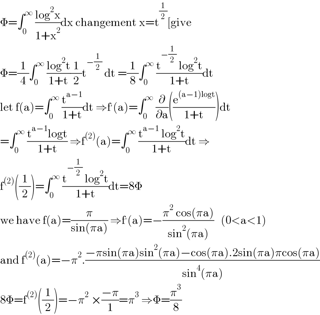 Φ=∫_0 ^∞  ((log^2 x)/(1+x^2 ))dx changement x=t^(1/2) [give  Φ=(1/4)∫_0 ^∞  ((log^2 t)/(1+t))(1/2)t^(−(1/2))  dt =(1/8)∫_0 ^∞  ((t^(−(1/2))  log^2 t)/(1+t))dt   let f(a)=∫_0 ^∞  (t^(a−1) /(1+t))dt ⇒f^′ (a)=∫_0 ^∞  (∂/∂a)((e^((a−1)logt) /(1+t)))dt  =∫_0 ^∞  ((t^(a−1) logt)/(1+t)) ⇒f^((2)) (a)=∫_0 ^∞  ((t^(a−1)  log^2 t)/(1+t))dt ⇒  f^((2)) ((1/2))=∫_0 ^∞  ((t^(−(1/2))  log^2 t)/(1+t))dt=8Φ  we have f(a)=(π/(sin(πa))) ⇒f^′ (a)=−((π^2  cos(πa))/(sin^2 (πa)))   (0<a<1)  and f^((2)) (a)=−π^2 .((−πsin(πa)sin^2 (πa)−cos(πa).2sin(πa)πcos(πa))/(sin^4 (πa)))  8Φ=f^((2)) ((1/2))=−π^2  ×((−π)/1)=π^3  ⇒Φ=(π^3 /8)  