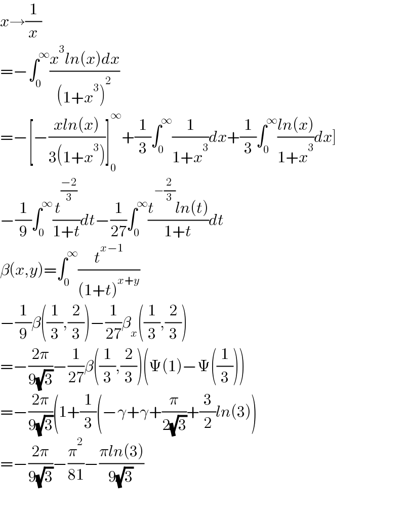x→(1/x)  =−∫_0 ^∞ ((x^3 ln(x)dx)/((1+x^3 )^2 ))  =−[−((xln(x))/(3(1+x^3 )))]_0 ^∞ +(1/3)∫_0 ^∞ (1/(1+x^3 ))dx+(1/3)∫_0 ^∞ ((ln(x))/(1+x^3 ))dx]  −(1/9)∫_0 ^∞ (t^((−2)/3) /(1+t))dt−(1/(27))∫_0 ^∞ ((t^(−(2/3)) ln(t))/(1+t))dt  β(x,y)=∫_0 ^∞ (t^(x−1) /((1+t)^(x+y) ))  −(1/9)β((1/3),(2/3))−(1/(27))β_x ((1/3),(2/3))  =−((2π)/(9(√3)))−(1/(27))β((1/3),(2/3))(Ψ(1)−Ψ((1/3)))  =−((2π)/(9(√3)))(1+(1/3)(−γ+γ+(π/(2(√3)))+(3/2)ln(3))  =−((2π)/(9(√3)))−(π^2 /(81))−((πln(3))/(9(√3)))    