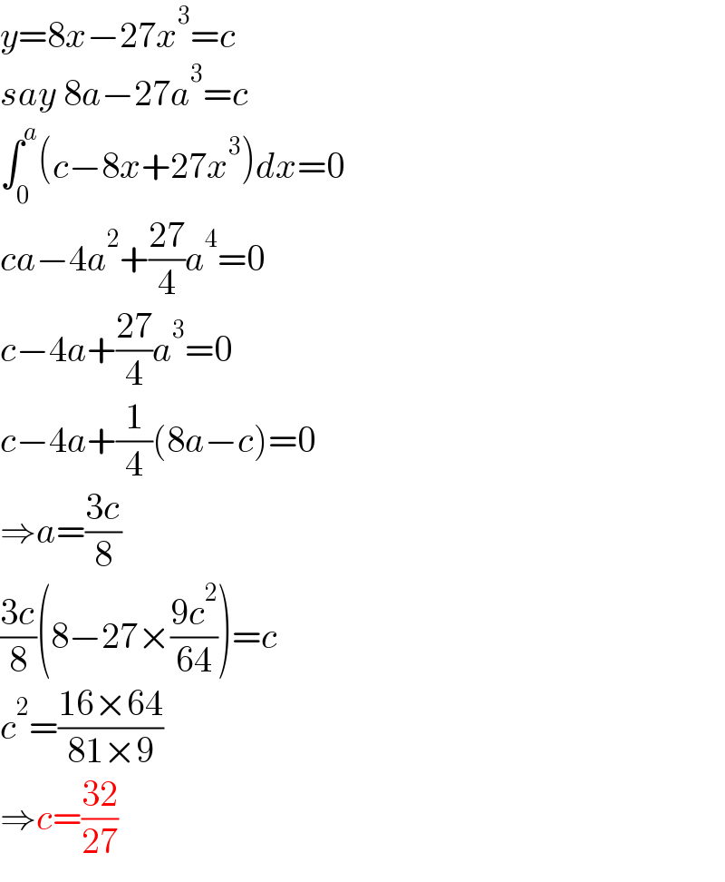 y=8x−27x^3 =c  say 8a−27a^3 =c  ∫_0 ^a (c−8x+27x^3 )dx=0  ca−4a^2 +((27)/4)a^4 =0  c−4a+((27)/4)a^3 =0  c−4a+(1/4)(8a−c)=0  ⇒a=((3c)/8)  ((3c)/8)(8−27×((9c^2 )/(64)))=c  c^2 =((16×64)/(81×9))  ⇒c=((32)/(27))  