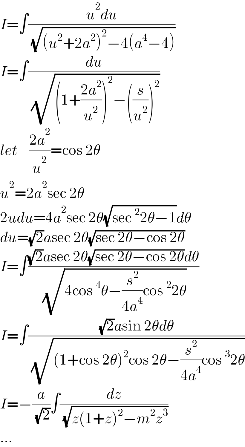 I=∫((u^2 du)/( (√((u^2 +2a^2 )^2 −4(a^4 −4)))))  I=∫(du/( (√((1+((2a^2 )/u^2 ))^2 −((s/u^2 ))^2 ))))  let    ((2a^2 )/u^2 )=cos 2θ  u^2 =2a^2 sec 2θ  2udu=4a^2 sec 2θ(√(sec^2 2θ−1))dθ  du=(√2)asec 2θ(√(sec 2θ−cos 2θ))  I=∫(((√2)asec 2θ(√(sec 2θ−cos 2θ))dθ)/( (√(4cos^4 θ−(s^2 /(4a^4 ))cos^2 2θ))))  I=∫(((√2)asin 2θdθ)/( (√((1+cos 2θ)^2 cos 2θ−(s^2 /(4a^4 ))cos^3 2θ))))  I=−(a/( (√2)))∫(dz/( (√(z(1+z)^2 −m^2 z^3 ))))  ...  