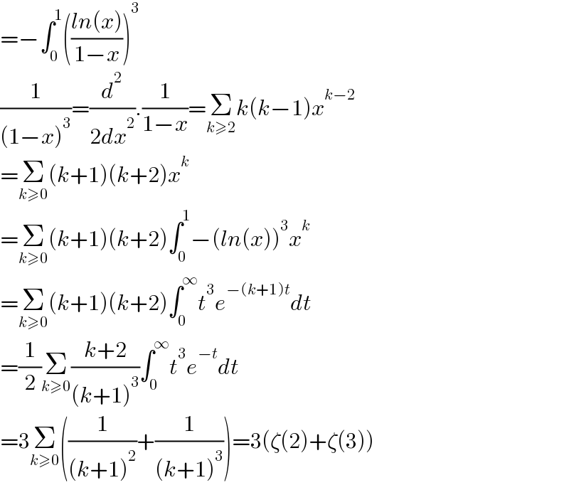 =−∫_0 ^1 (((ln(x))/(1−x)))^3   (1/((1−x)^3 ))=(d^2 /(2dx^2 )).(1/(1−x))=Σ_(k≥2) k(k−1)x^(k−2)   =Σ_(k≥0) (k+1)(k+2)x^k   =Σ_(k≥0) (k+1)(k+2)∫_0 ^1 −(ln(x))^3 x^k   =Σ_(k≥0) (k+1)(k+2)∫_0 ^∞ t^3 e^(−(k+1)t) dt  =(1/2)Σ_(k≥0) ((k+2)/((k+1)^3 ))∫_0 ^∞ t^3 e^(−t) dt  =3Σ_(k≥0) ((1/((k+1)^2 ))+(1/((k+1)^3 )))=3(ζ(2)+ζ(3))  